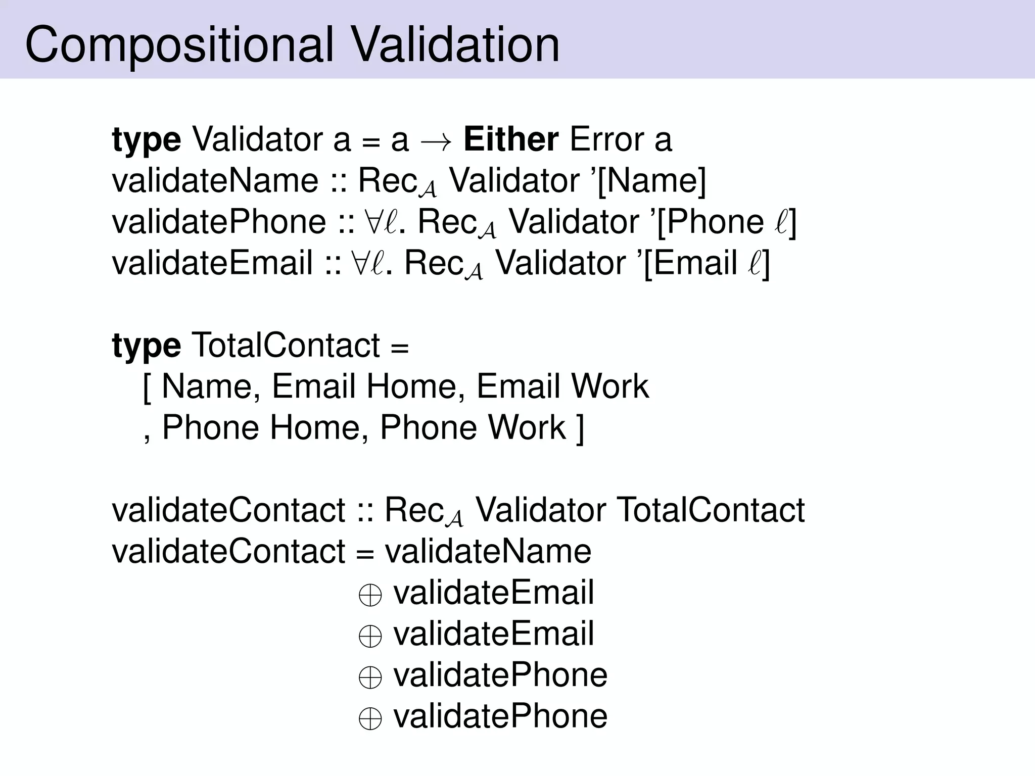 Compositional Validation
type Validator a = a → Either Error a
validateName :: RecA Validator ’[Name]
validatePhone :: ∀ . RecA Validator ’[Phone ]
validateEmail :: ∀ . RecA Validator ’[Email ]
type TotalContact =
[ Name, Email Home, Email Work
, Phone Home, Phone Work ]
validateContact :: RecA Validator TotalContact
validateContact = validateName
⊕ validateEmail
⊕ validateEmail
⊕ validatePhone
⊕ validatePhone
 