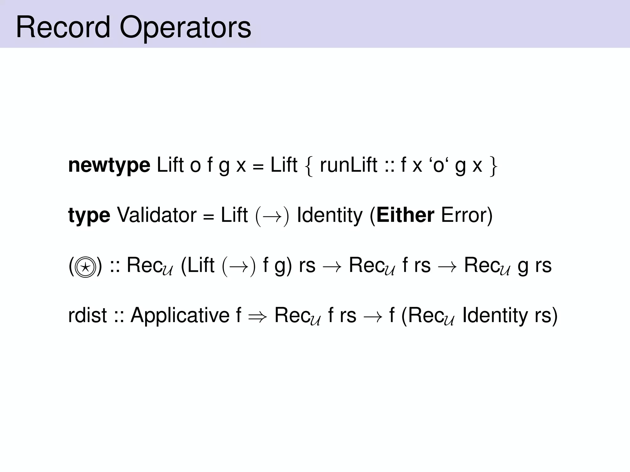 Record Operators
newtype Lift o f g x = Lift { runLift :: f x ‘o‘ g x }
type Validator = Lift (→) Identity (Either Error)
( ) :: RecU (Lift (→) f g) rs → RecU f rs → RecU g rs
rdist :: Applicative f ⇒ RecU f rs → f (RecU Identity rs)
 