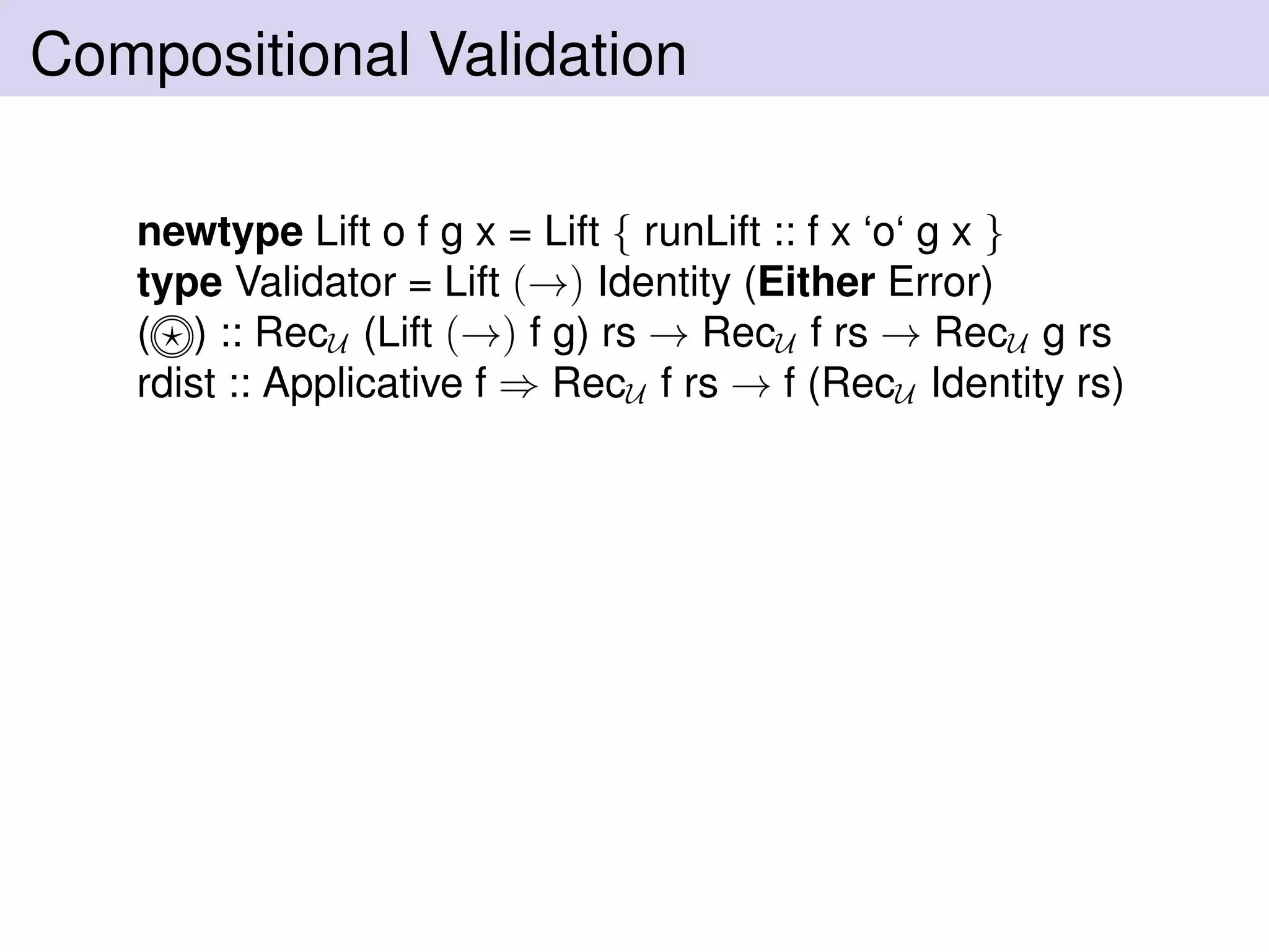 Compositional Validation
newtype Lift o f g x = Lift { runLift :: f x ‘o‘ g x }
type Validator = Lift (→) Identity (Either Error)
( ) :: RecU (Lift (→) f g) rs → RecU f rs → RecU g rs
rdist :: Applicative f ⇒ RecU f rs → f (RecU Identity rs)
 
