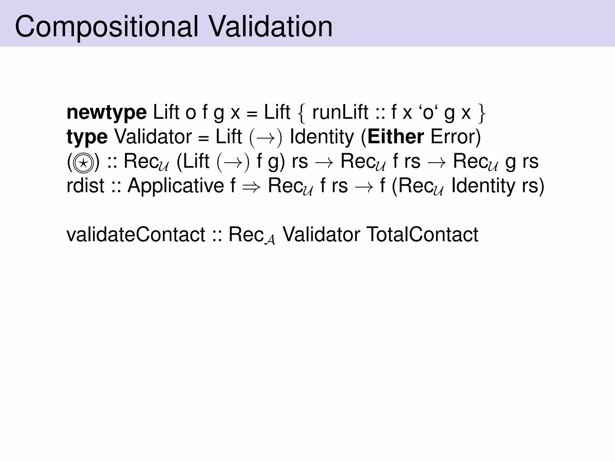 Compositional Validation
newtype Lift o f g x = Lift { runLift :: f x ‘o‘ g x }
type Validator = Lift (→) Identity (Either Error)
( ) :: RecU (Lift (→) f g) rs → RecU f rs → RecU g rs
rdist :: Applicative f ⇒ RecU f rs → f (RecU Identity rs)
validateContact :: RecA Validator TotalContact
 