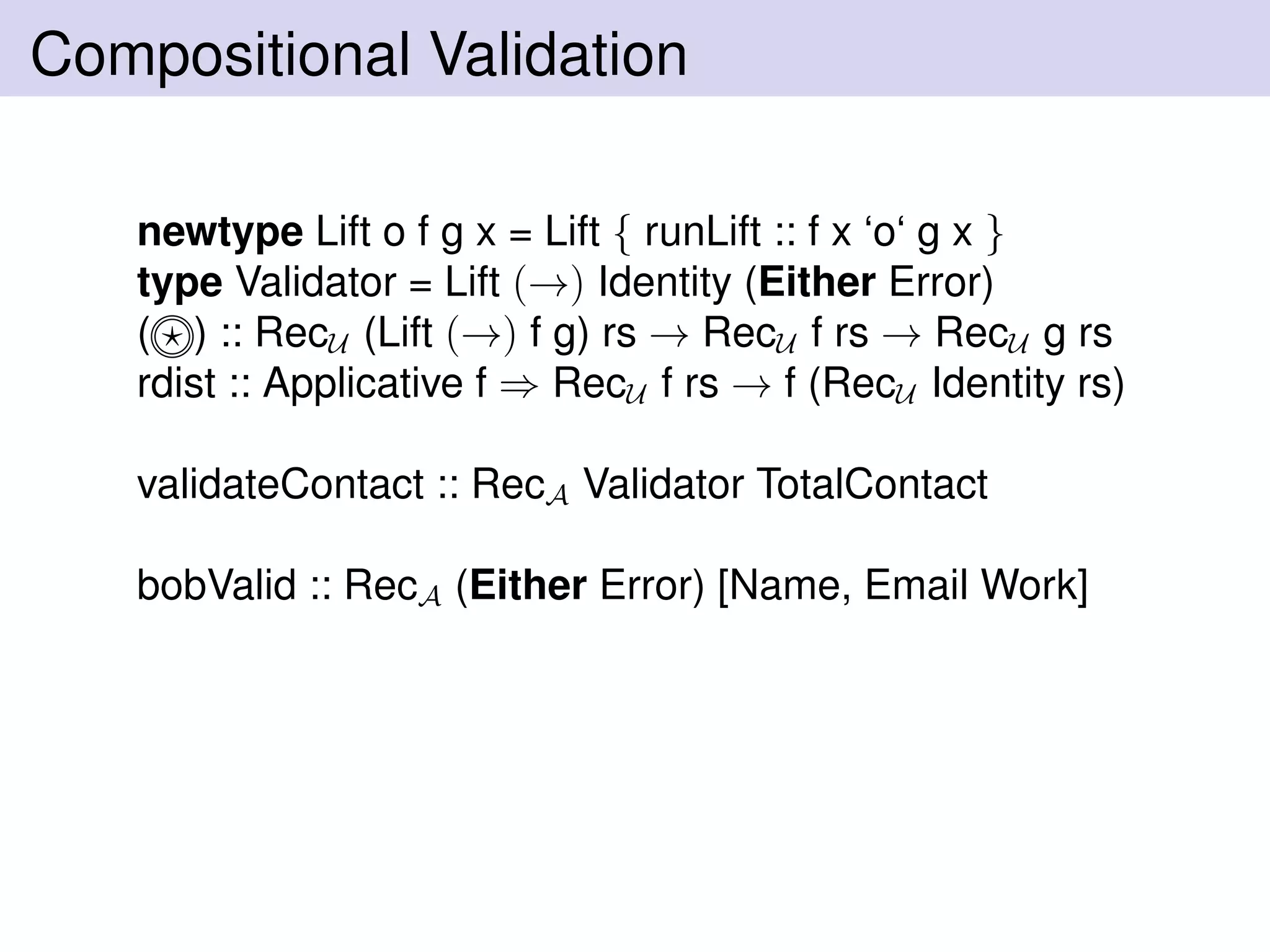 Compositional Validation
newtype Lift o f g x = Lift { runLift :: f x ‘o‘ g x }
type Validator = Lift (→) Identity (Either Error)
( ) :: RecU (Lift (→) f g) rs → RecU f rs → RecU g rs
rdist :: Applicative f ⇒ RecU f rs → f (RecU Identity rs)
validateContact :: RecA Validator TotalContact
bobValid :: RecA (Either Error) [Name, Email Work]
 