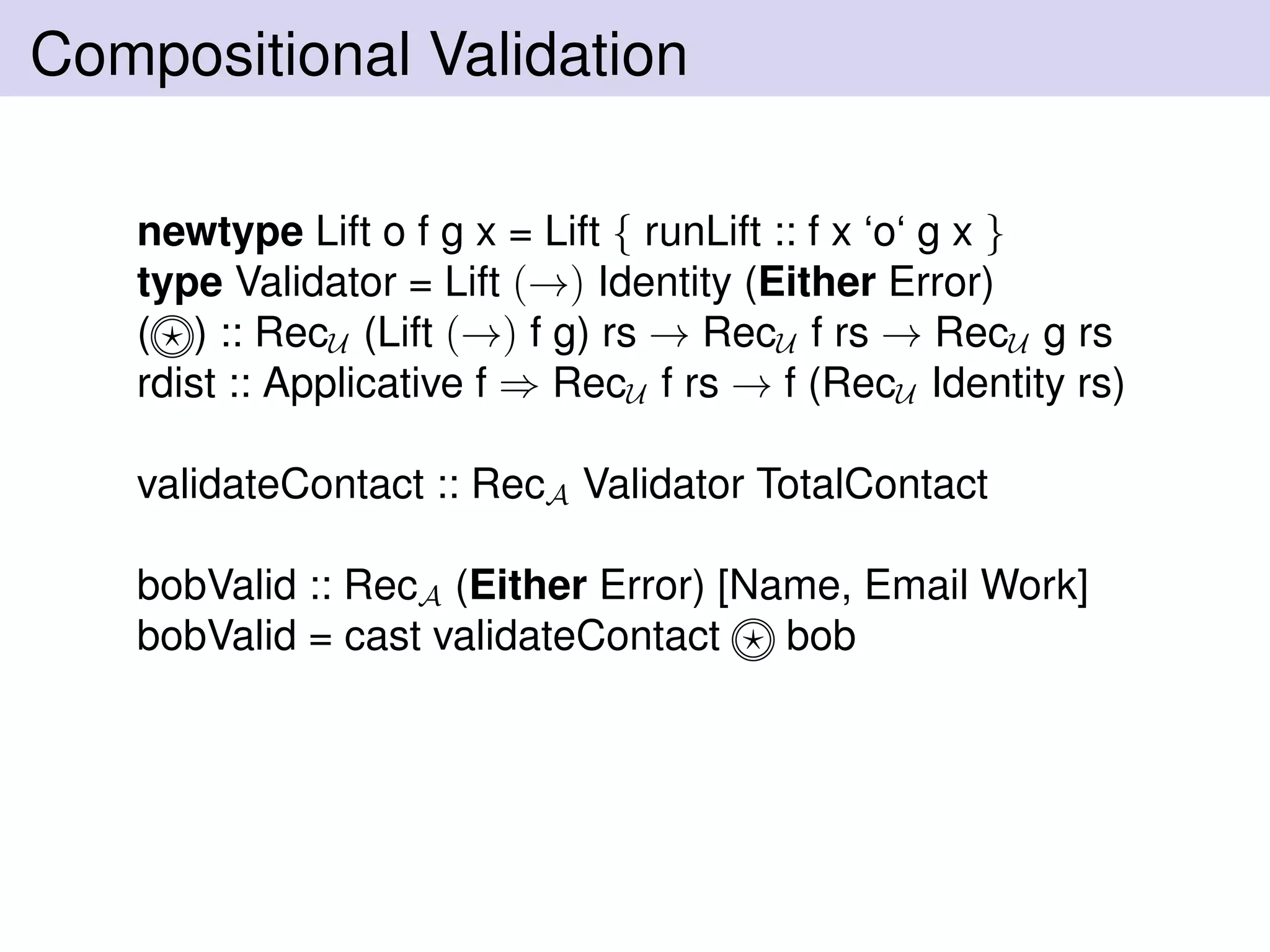 Compositional Validation
newtype Lift o f g x = Lift { runLift :: f x ‘o‘ g x }
type Validator = Lift (→) Identity (Either Error)
( ) :: RecU (Lift (→) f g) rs → RecU f rs → RecU g rs
rdist :: Applicative f ⇒ RecU f rs → f (RecU Identity rs)
validateContact :: RecA Validator TotalContact
bobValid :: RecA (Either Error) [Name, Email Work]
bobValid = cast validateContact bob
 