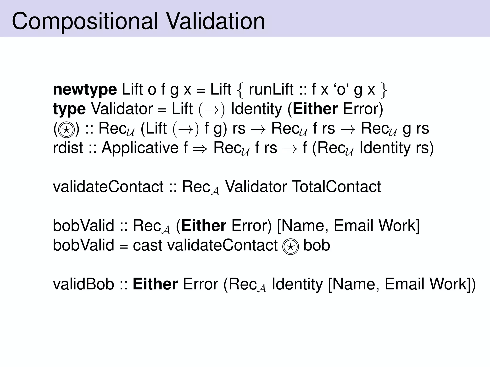 Compositional Validation
newtype Lift o f g x = Lift { runLift :: f x ‘o‘ g x }
type Validator = Lift (→) Identity (Either Error)
( ) :: RecU (Lift (→) f g) rs → RecU f rs → RecU g rs
rdist :: Applicative f ⇒ RecU f rs → f (RecU Identity rs)
validateContact :: RecA Validator TotalContact
bobValid :: RecA (Either Error) [Name, Email Work]
bobValid = cast validateContact bob
validBob :: Either Error (RecA Identity [Name, Email Work])
 