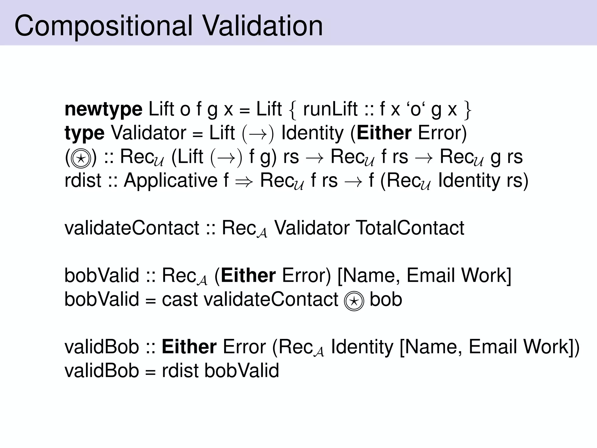 Compositional Validation
newtype Lift o f g x = Lift { runLift :: f x ‘o‘ g x }
type Validator = Lift (→) Identity (Either Error)
( ) :: RecU (Lift (→) f g) rs → RecU f rs → RecU g rs
rdist :: Applicative f ⇒ RecU f rs → f (RecU Identity rs)
validateContact :: RecA Validator TotalContact
bobValid :: RecA (Either Error) [Name, Email Work]
bobValid = cast validateContact bob
validBob :: Either Error (RecA Identity [Name, Email Work])
validBob = rdist bobValid
 