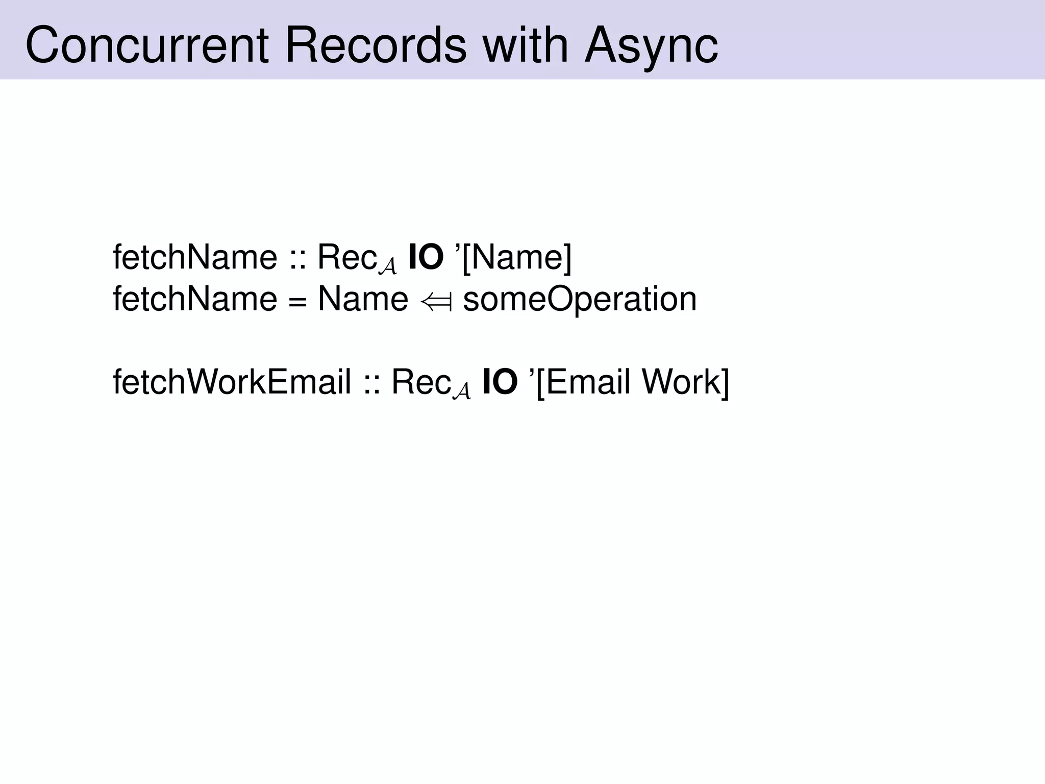 Concurrent Records with Async
fetchName :: RecA IO ’[Name]
fetchName = Name ⇐ someOperation
fetchWorkEmail :: RecA IO ’[Email Work]
 