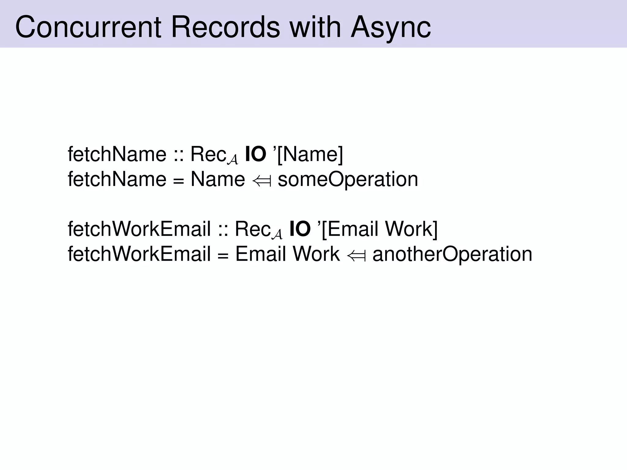 Concurrent Records with Async
fetchName :: RecA IO ’[Name]
fetchName = Name ⇐ someOperation
fetchWorkEmail :: RecA IO ’[Email Work]
fetchWorkEmail = Email Work ⇐ anotherOperation
 