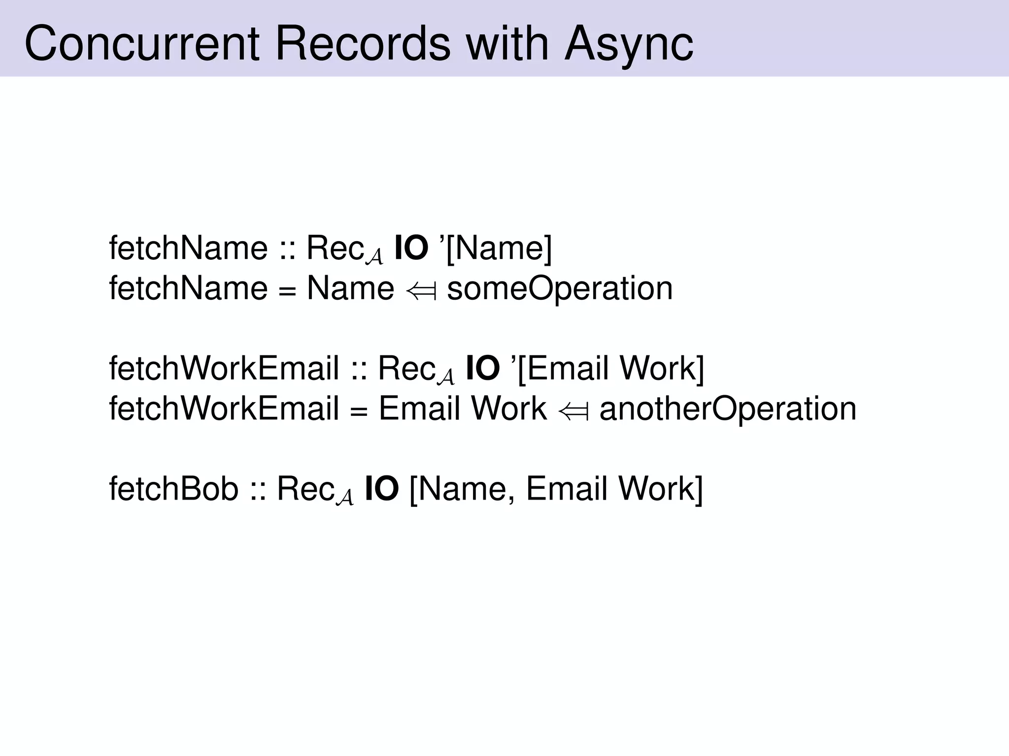 Concurrent Records with Async
fetchName :: RecA IO ’[Name]
fetchName = Name ⇐ someOperation
fetchWorkEmail :: RecA IO ’[Email Work]
fetchWorkEmail = Email Work ⇐ anotherOperation
fetchBob :: RecA IO [Name, Email Work]
 