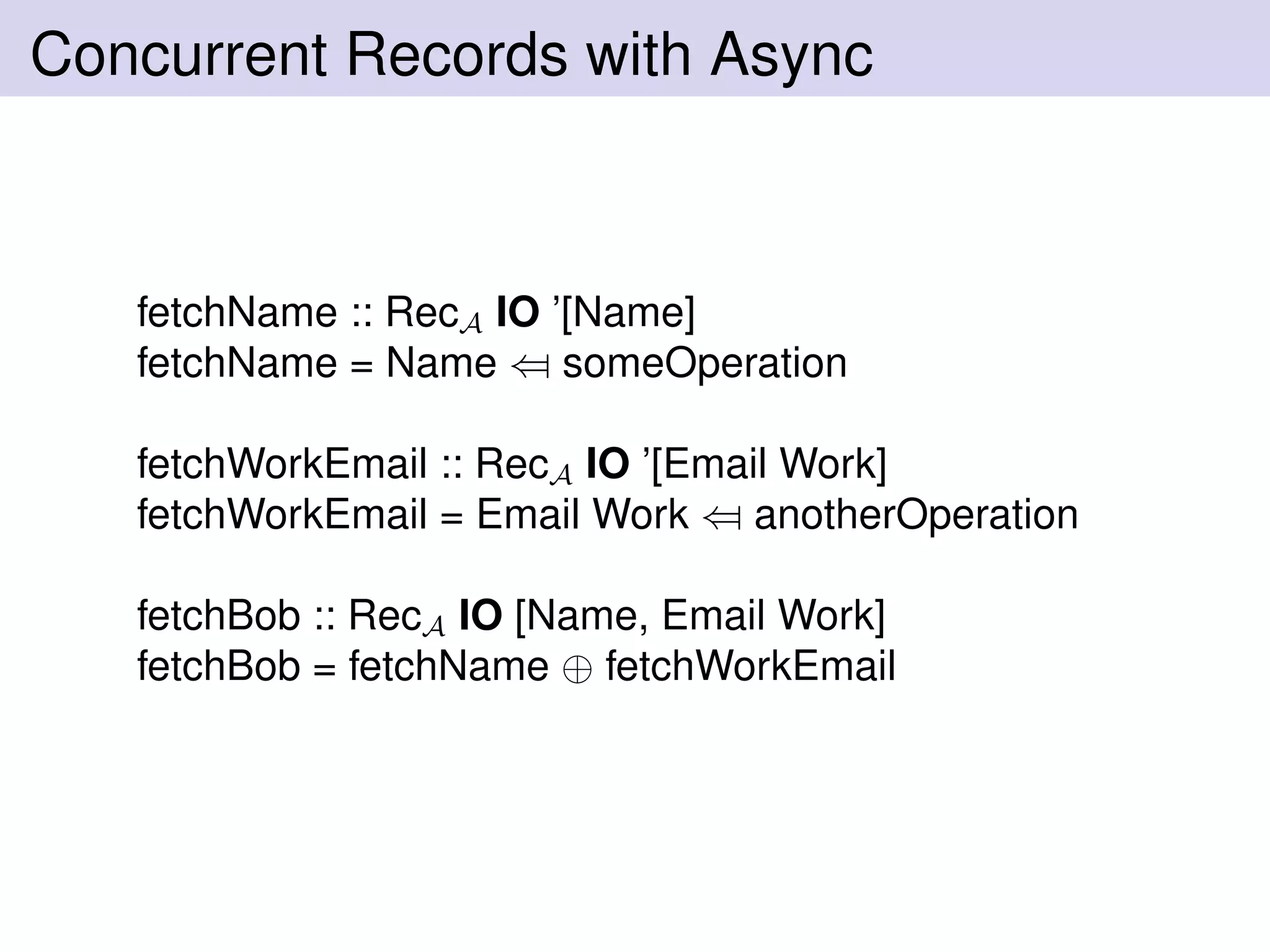 Concurrent Records with Async
fetchName :: RecA IO ’[Name]
fetchName = Name ⇐ someOperation
fetchWorkEmail :: RecA IO ’[Email Work]
fetchWorkEmail = Email Work ⇐ anotherOperation
fetchBob :: RecA IO [Name, Email Work]
fetchBob = fetchName ⊕ fetchWorkEmail
 