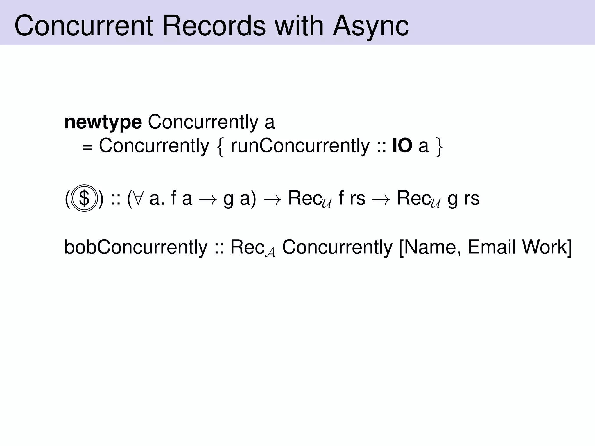 Concurrent Records with Async
newtype Concurrently a
= Concurrently { runConcurrently :: IO a }
( $ ) :: (∀ a. f a → g a) → RecU f rs → RecU g rs
bobConcurrently :: RecA Concurrently [Name, Email Work]
 