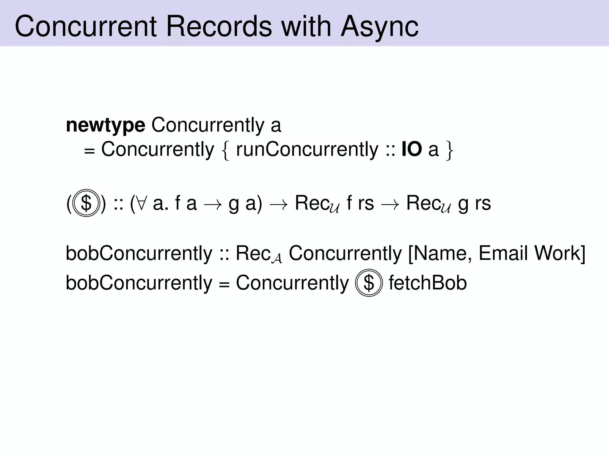 Concurrent Records with Async
newtype Concurrently a
= Concurrently { runConcurrently :: IO a }
( $ ) :: (∀ a. f a → g a) → RecU f rs → RecU g rs
bobConcurrently :: RecA Concurrently [Name, Email Work]
bobConcurrently = Concurrently $ fetchBob
 