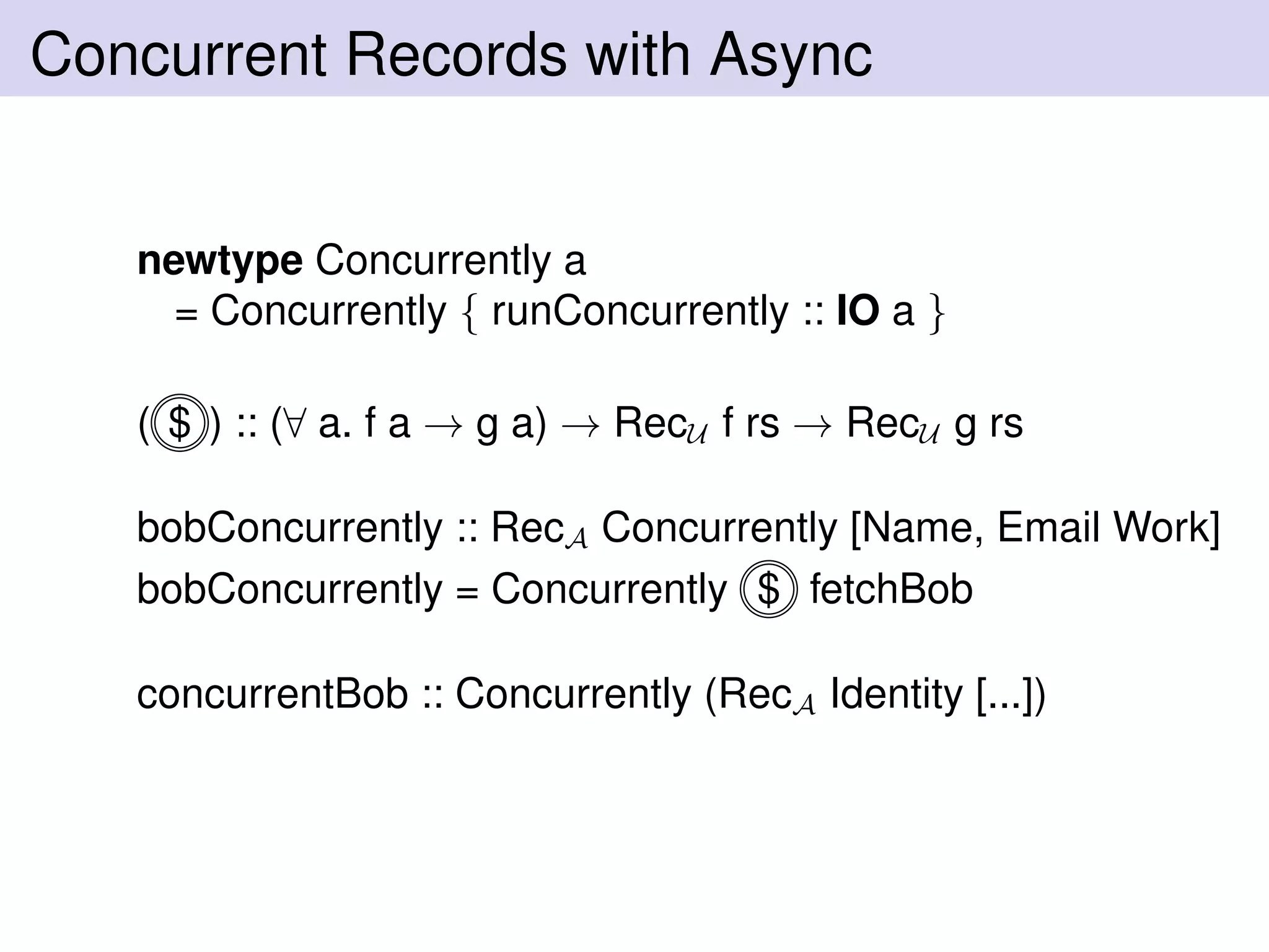 Concurrent Records with Async
newtype Concurrently a
= Concurrently { runConcurrently :: IO a }
( $ ) :: (∀ a. f a → g a) → RecU f rs → RecU g rs
bobConcurrently :: RecA Concurrently [Name, Email Work]
bobConcurrently = Concurrently $ fetchBob
concurrentBob :: Concurrently (RecA Identity [...])
 