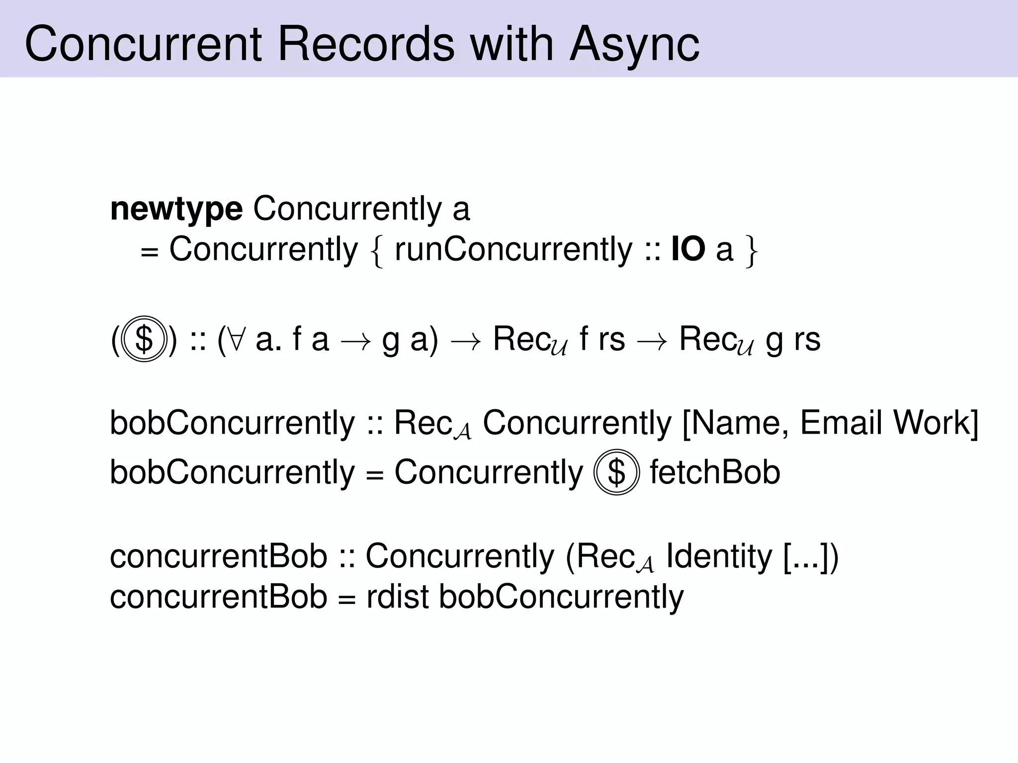 Concurrent Records with Async
newtype Concurrently a
= Concurrently { runConcurrently :: IO a }
( $ ) :: (∀ a. f a → g a) → RecU f rs → RecU g rs
bobConcurrently :: RecA Concurrently [Name, Email Work]
bobConcurrently = Concurrently $ fetchBob
concurrentBob :: Concurrently (RecA Identity [...])
concurrentBob = rdist bobConcurrently
 