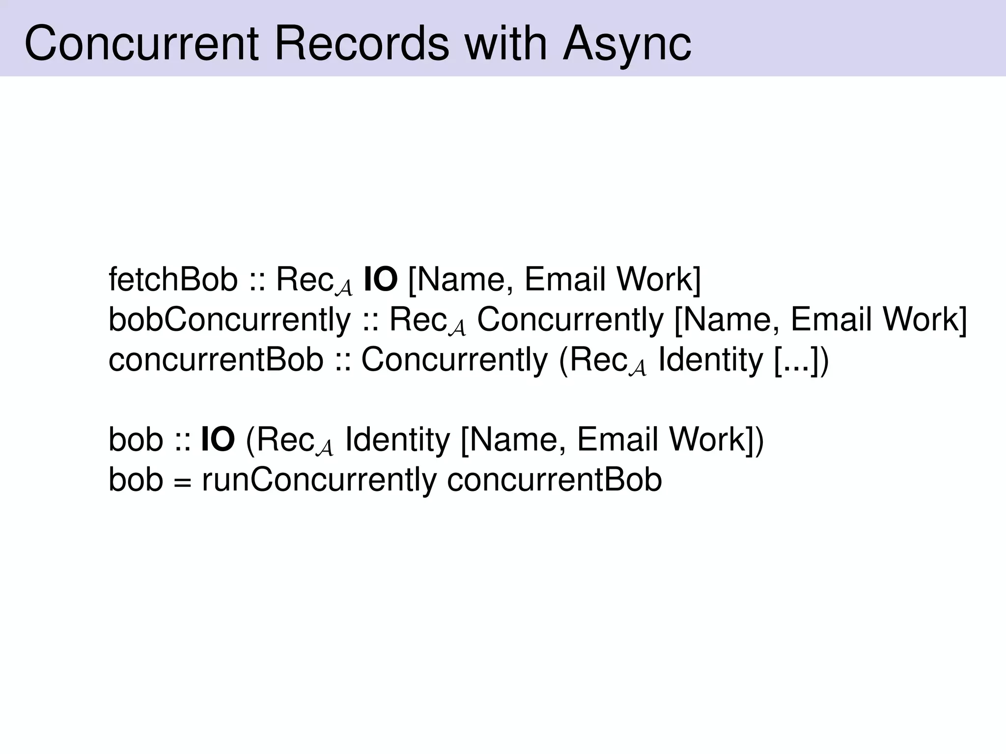Concurrent Records with Async
fetchBob :: RecA IO [Name, Email Work]
bobConcurrently :: RecA Concurrently [Name, Email Work]
concurrentBob :: Concurrently (RecA Identity [...])
bob :: IO (RecA Identity [Name, Email Work])
bob = runConcurrently concurrentBob
 