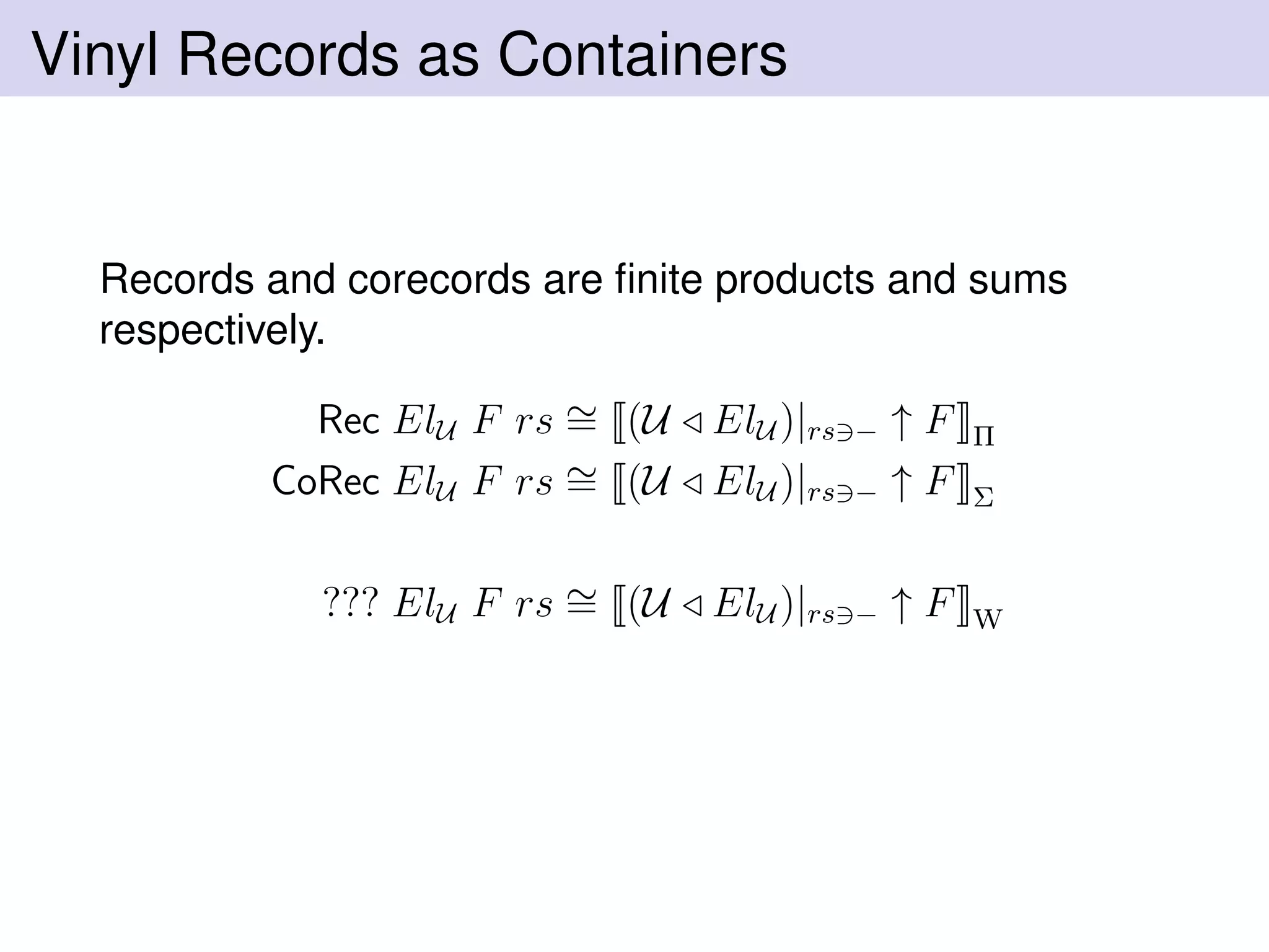 Vinyl Records as Containers
Records and corecords are ﬁnite products and sums
respectively.
Rec ElU F rs ∼= (U ElU )|rs − ↑ F Π
CoRec ElU F rs ∼= (U ElU )|rs − ↑ F Σ
??? ElU F rs ∼= (U ElU )|rs − ↑ F W
 