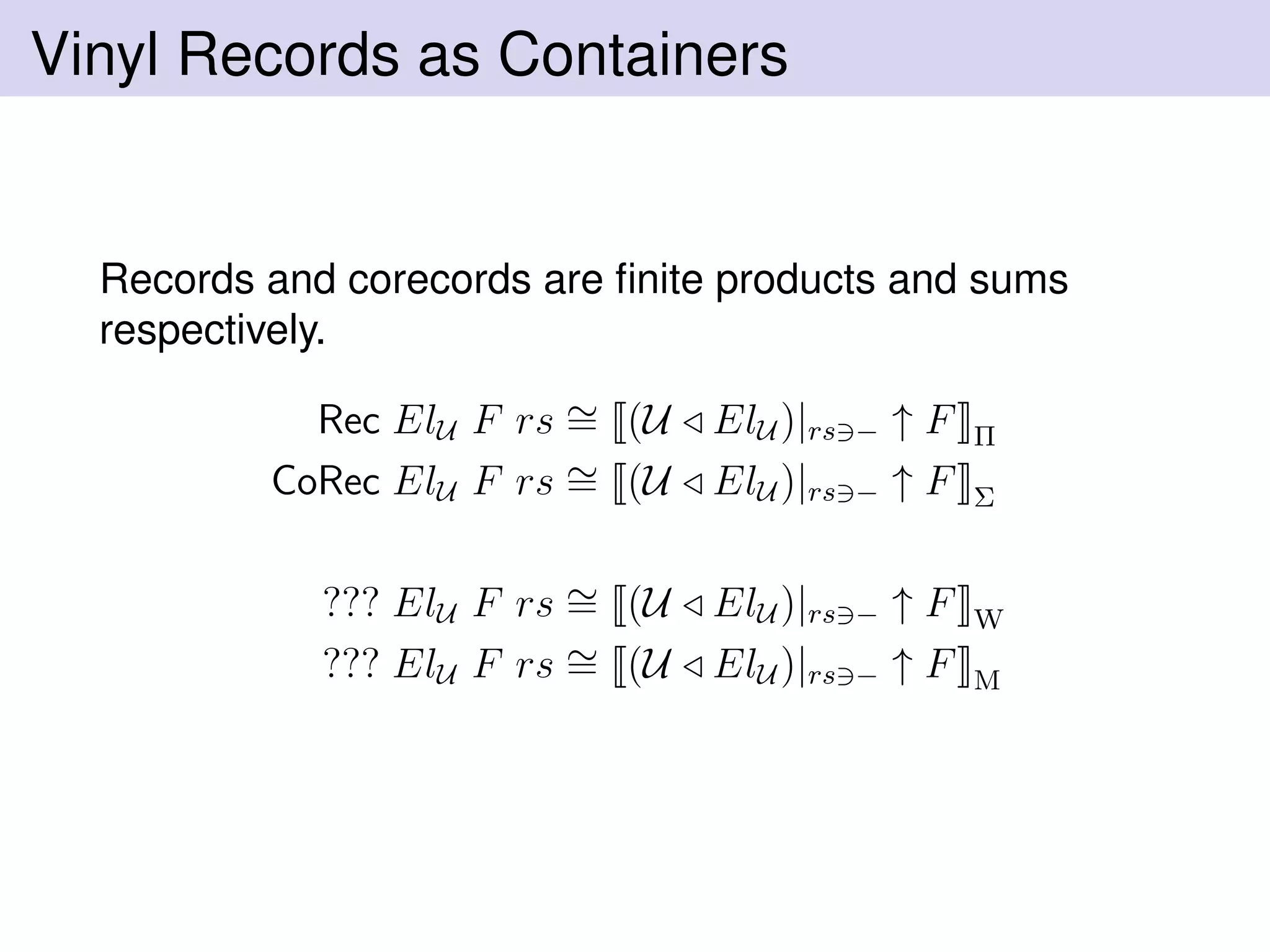 Vinyl Records as Containers
Records and corecords are ﬁnite products and sums
respectively.
Rec ElU F rs ∼= (U ElU )|rs − ↑ F Π
CoRec ElU F rs ∼= (U ElU )|rs − ↑ F Σ
??? ElU F rs ∼= (U ElU )|rs − ↑ F W
??? ElU F rs ∼= (U ElU )|rs − ↑ F M
 
