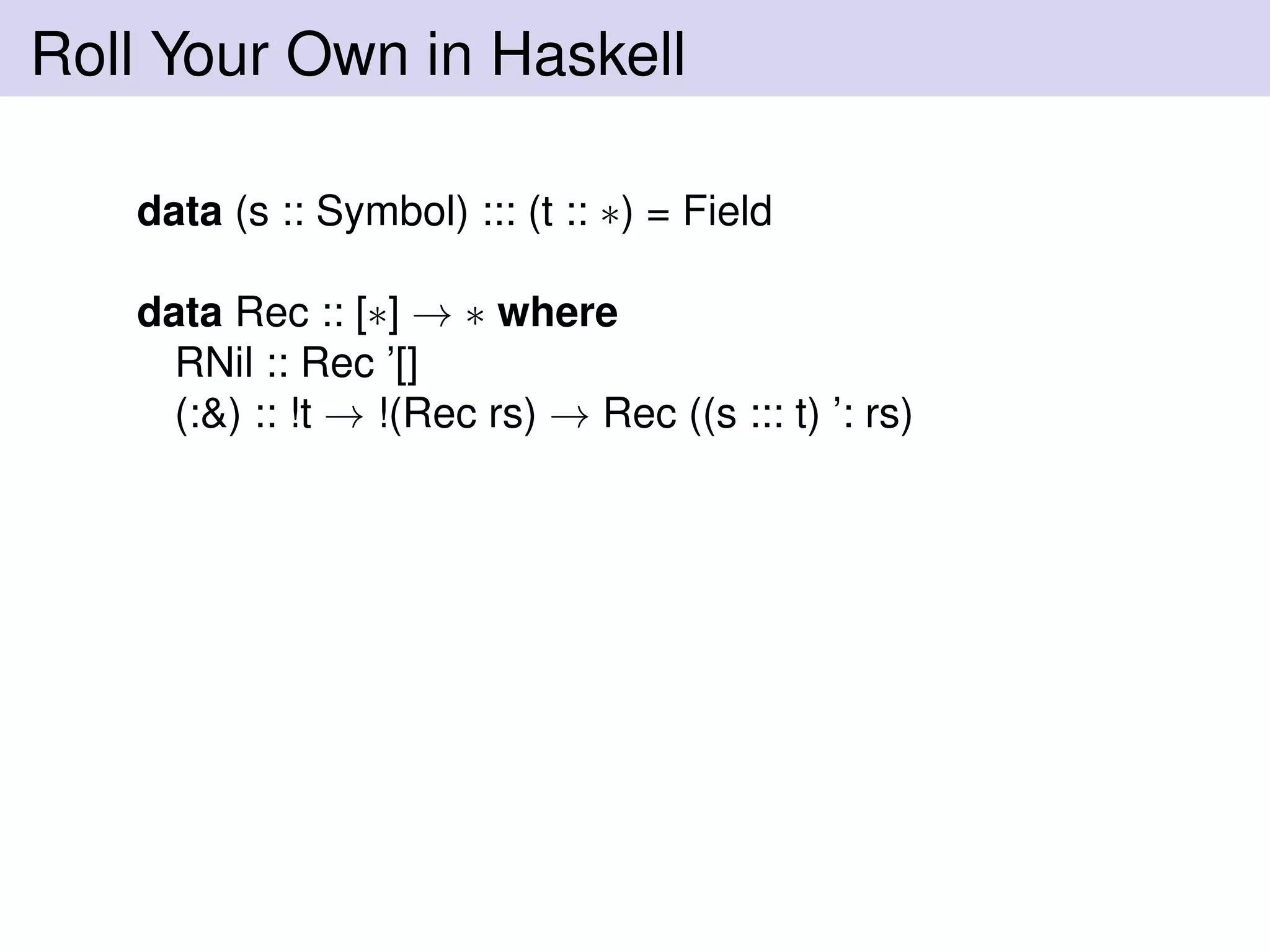 Roll Your Own in Haskell
data (s :: Symbol) ::: (t :: ∗) = Field
data Rec :: [∗] → ∗ where
RNil :: Rec ’[]
(:&) :: !t → !(Rec rs) → Rec ((s ::: t) ’: rs)
 