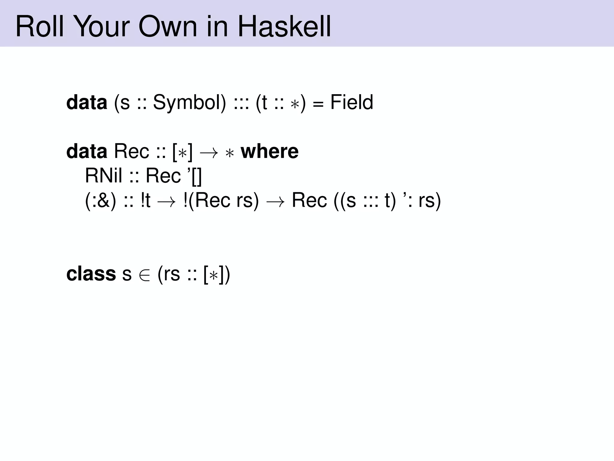 Roll Your Own in Haskell
data (s :: Symbol) ::: (t :: ∗) = Field
data Rec :: [∗] → ∗ where
RNil :: Rec ’[]
(:&) :: !t → !(Rec rs) → Rec ((s ::: t) ’: rs)
class s ∈ (rs :: [∗])
 