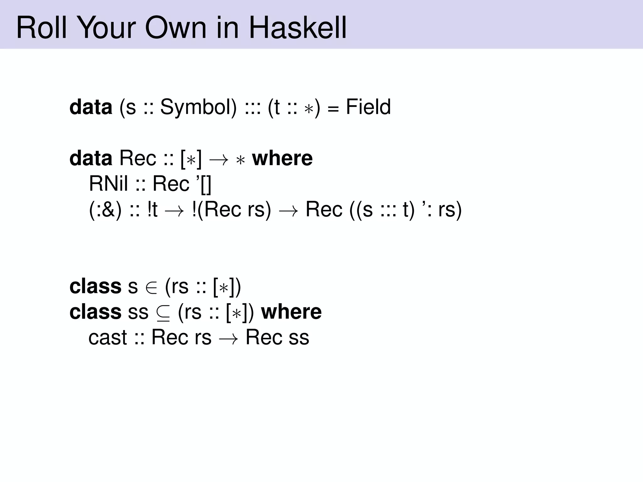 Roll Your Own in Haskell
data (s :: Symbol) ::: (t :: ∗) = Field
data Rec :: [∗] → ∗ where
RNil :: Rec ’[]
(:&) :: !t → !(Rec rs) → Rec ((s ::: t) ’: rs)
class s ∈ (rs :: [∗])
class ss ⊆ (rs :: [∗]) where
cast :: Rec rs → Rec ss
 