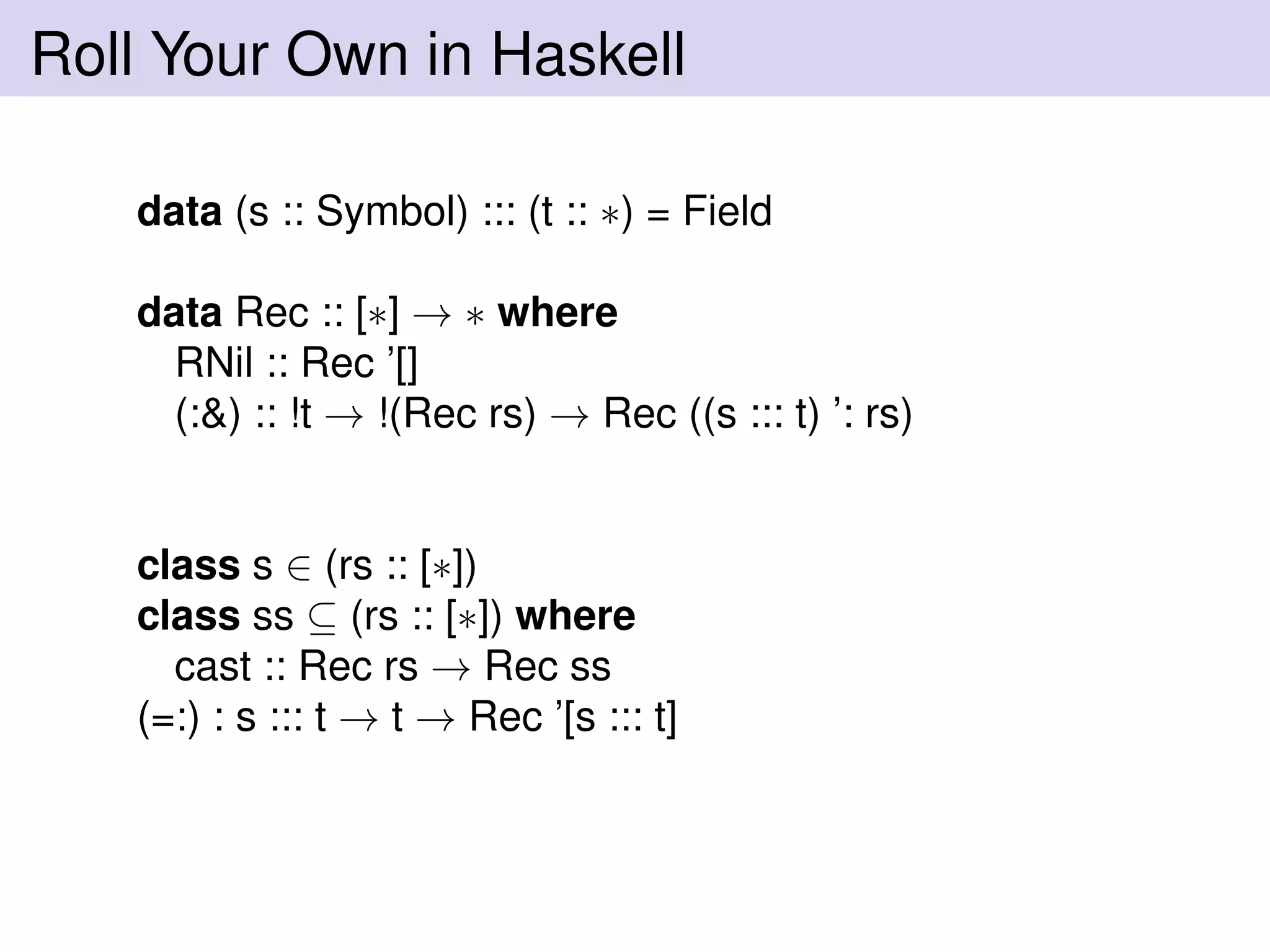 Roll Your Own in Haskell
data (s :: Symbol) ::: (t :: ∗) = Field
data Rec :: [∗] → ∗ where
RNil :: Rec ’[]
(:&) :: !t → !(Rec rs) → Rec ((s ::: t) ’: rs)
class s ∈ (rs :: [∗])
class ss ⊆ (rs :: [∗]) where
cast :: Rec rs → Rec ss
(=:) : s ::: t → t → Rec ’[s ::: t]
 