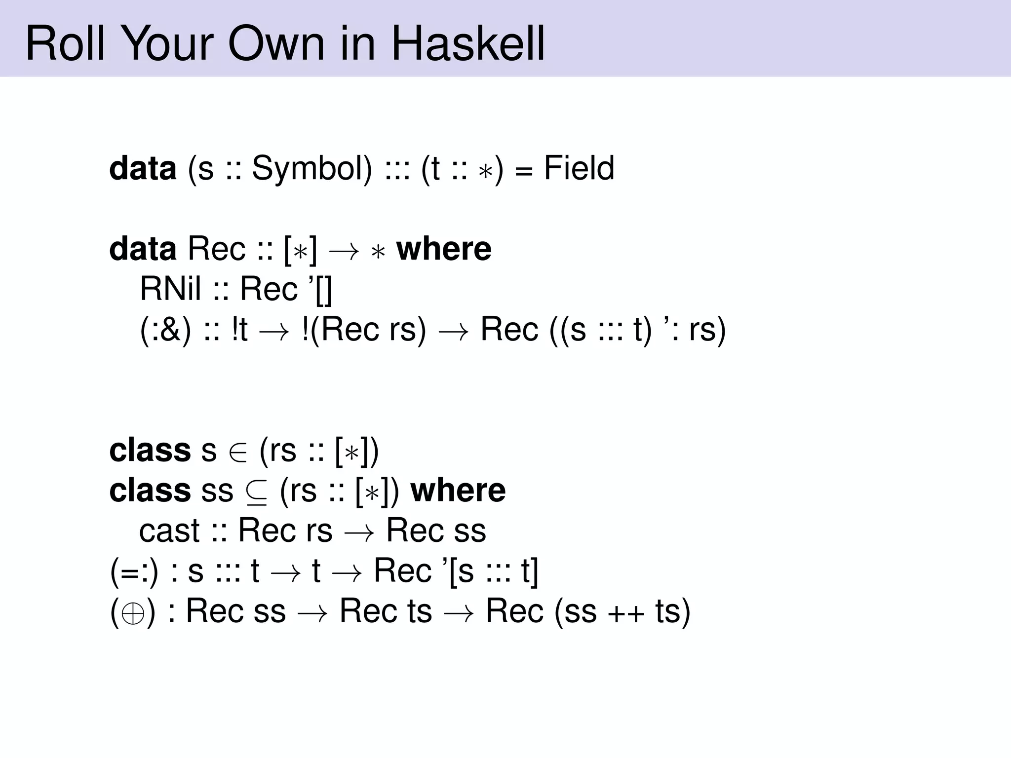Roll Your Own in Haskell
data (s :: Symbol) ::: (t :: ∗) = Field
data Rec :: [∗] → ∗ where
RNil :: Rec ’[]
(:&) :: !t → !(Rec rs) → Rec ((s ::: t) ’: rs)
class s ∈ (rs :: [∗])
class ss ⊆ (rs :: [∗]) where
cast :: Rec rs → Rec ss
(=:) : s ::: t → t → Rec ’[s ::: t]
(⊕) : Rec ss → Rec ts → Rec (ss ++ ts)
 