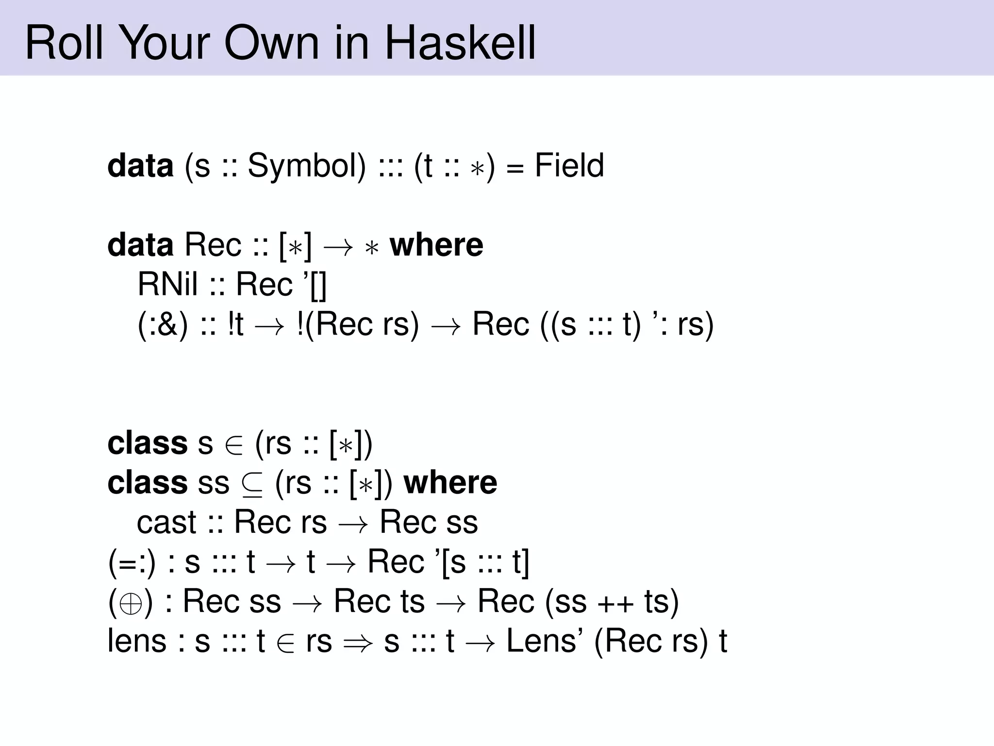 Roll Your Own in Haskell
data (s :: Symbol) ::: (t :: ∗) = Field
data Rec :: [∗] → ∗ where
RNil :: Rec ’[]
(:&) :: !t → !(Rec rs) → Rec ((s ::: t) ’: rs)
class s ∈ (rs :: [∗])
class ss ⊆ (rs :: [∗]) where
cast :: Rec rs → Rec ss
(=:) : s ::: t → t → Rec ’[s ::: t]
(⊕) : Rec ss → Rec ts → Rec (ss ++ ts)
lens : s ::: t ∈ rs ⇒ s ::: t → Lens’ (Rec rs) t
 