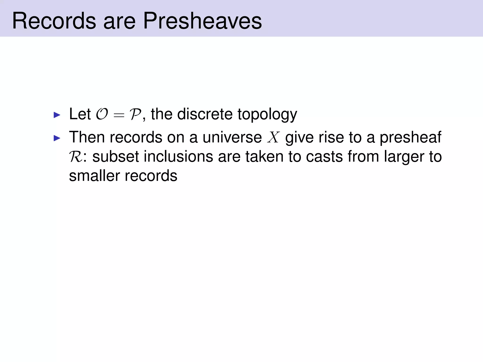 Records are Presheaves
Let O = P, the discrete topology
Then records on a universe X give rise to a presheaf
R: subset inclusions are taken to casts from larger to
smaller records
 