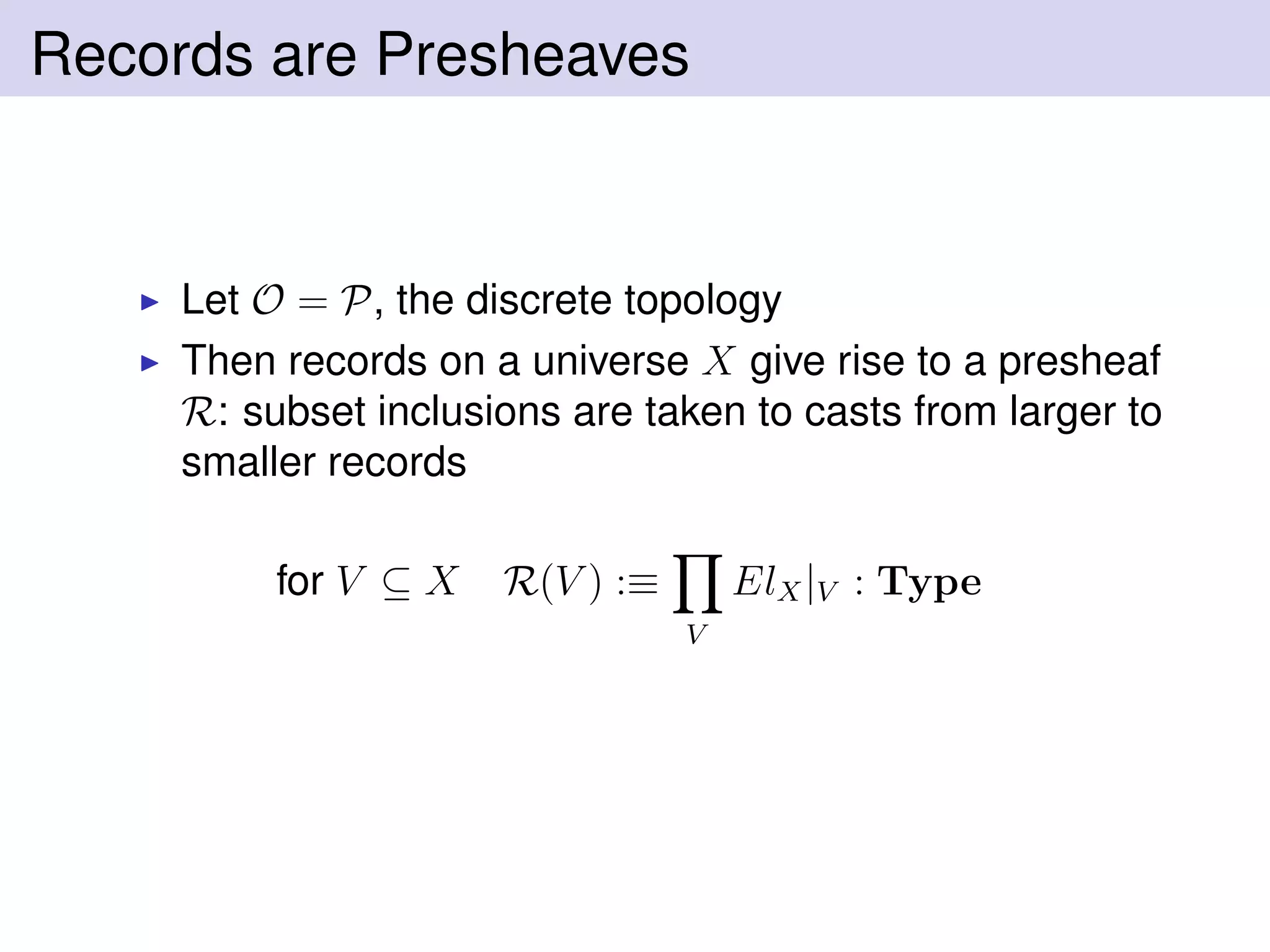 Records are Presheaves
Let O = P, the discrete topology
Then records on a universe X give rise to a presheaf
R: subset inclusions are taken to casts from larger to
smaller records
for V ⊆ X R(V ) :≡
V
ElX|V : Type
 