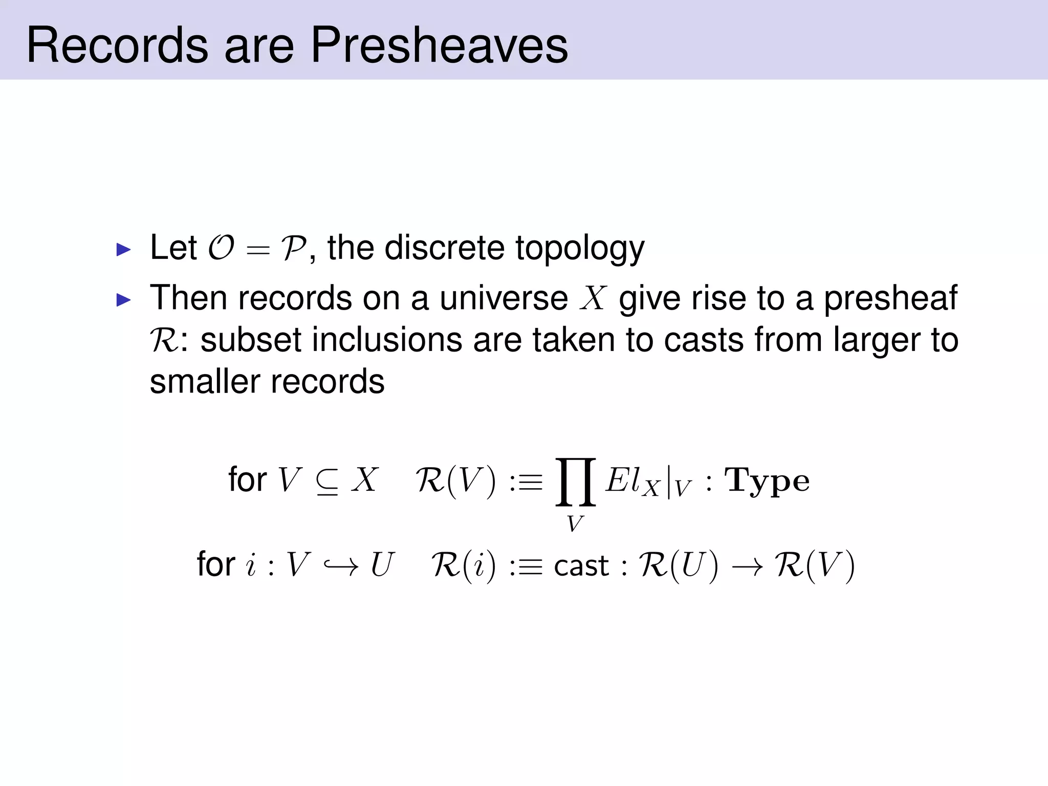 Records are Presheaves
Let O = P, the discrete topology
Then records on a universe X give rise to a presheaf
R: subset inclusions are taken to casts from larger to
smaller records
for V ⊆ X R(V ) :≡
V
ElX|V : Type
for i : V → U R(i) :≡ cast : R(U) → R(V )
 