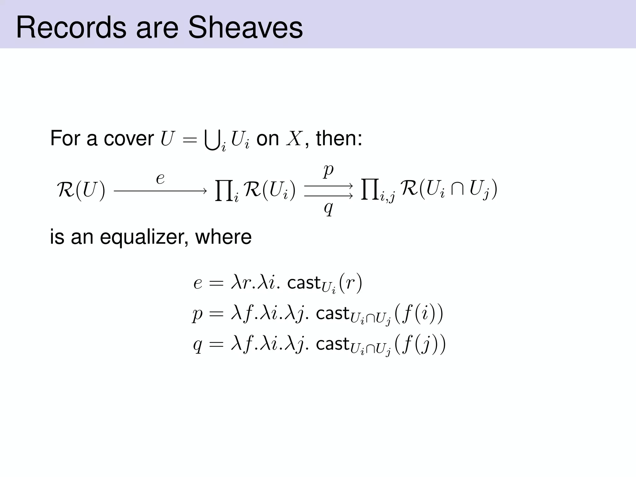 Records are Sheaves
For a cover U = i Ui on X, then:
R(U) i R(Ui) i,j R(Ui ∩ Uj)
e p
q
is an equalizer, where
e = λr.λi. castUi
(r)
p = λf.λi.λj. castUi∩Uj
(f(i))
q = λf.λi.λj. castUi∩Uj
(f(j))
 