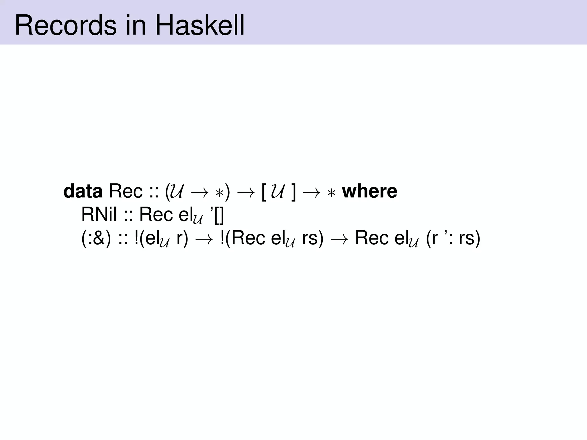 Records in Haskell
data Rec :: (U → ∗) → [ U ] → ∗ where
RNil :: Rec elU ’[]
(:&) :: !(elU r) → !(Rec elU rs) → Rec elU (r ’: rs)
 