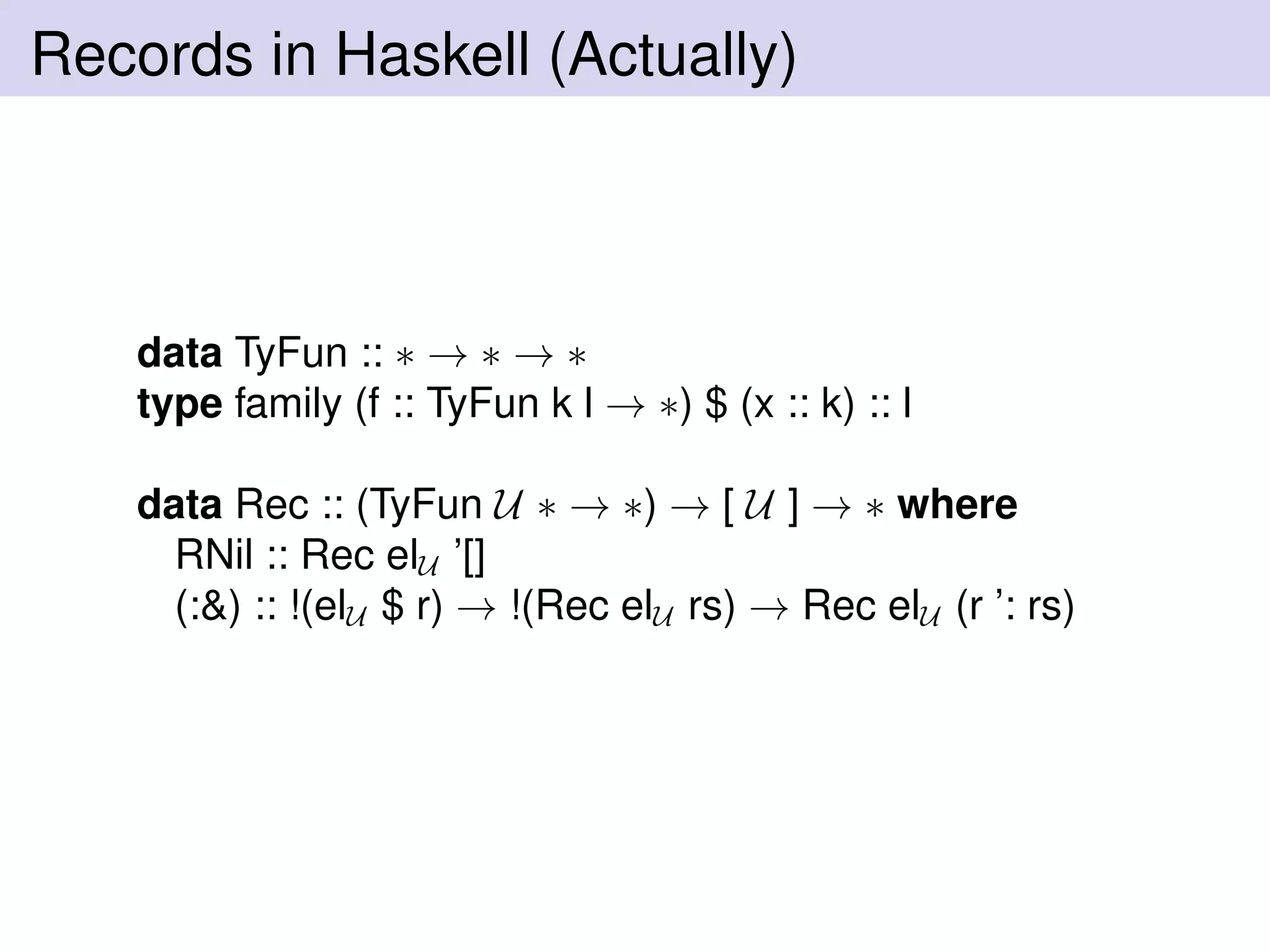 Records in Haskell (Actually)
data TyFun :: ∗ → ∗ → ∗
type family (f :: TyFun k l → ∗) $ (x :: k) :: l
data Rec :: (TyFun U ∗ → ∗) → [ U ] → ∗ where
RNil :: Rec elU ’[]
(:&) :: !(elU $ r) → !(Rec elU rs) → Rec elU (r ’: rs)
 
