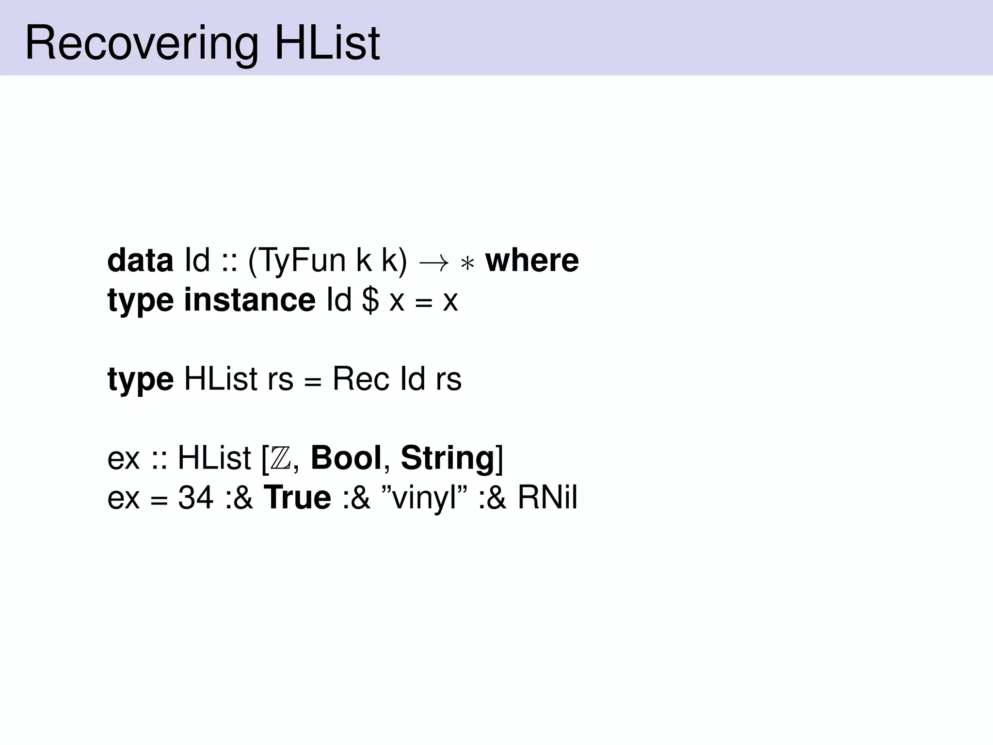 Recovering HList
data Id :: (TyFun k k) → ∗ where
type instance Id $ x = x
type HList rs = Rec Id rs
ex :: HList [Z, Bool, String]
ex = 34 :& True :& ”vinyl” :& RNil
 