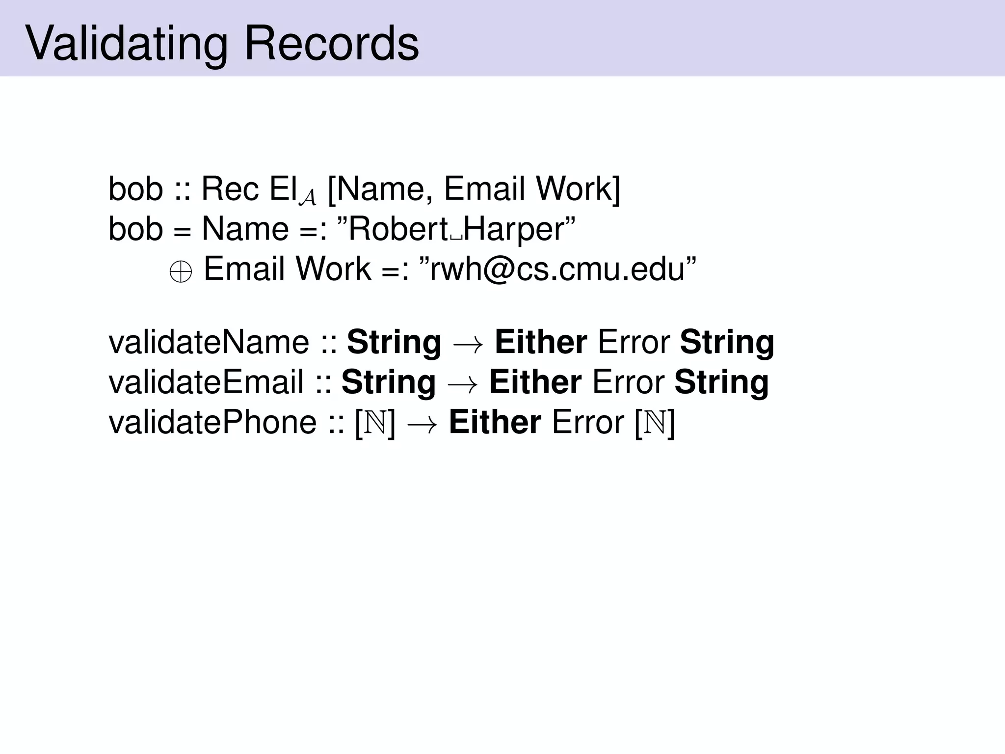 Validating Records
bob :: Rec ElA [Name, Email Work]
bob = Name =: ”Robert Harper”
⊕ Email Work =: ”rwh@cs.cmu.edu”
validateName :: String → Either Error String
validateEmail :: String → Either Error String
validatePhone :: [N] → Either Error [N]
 