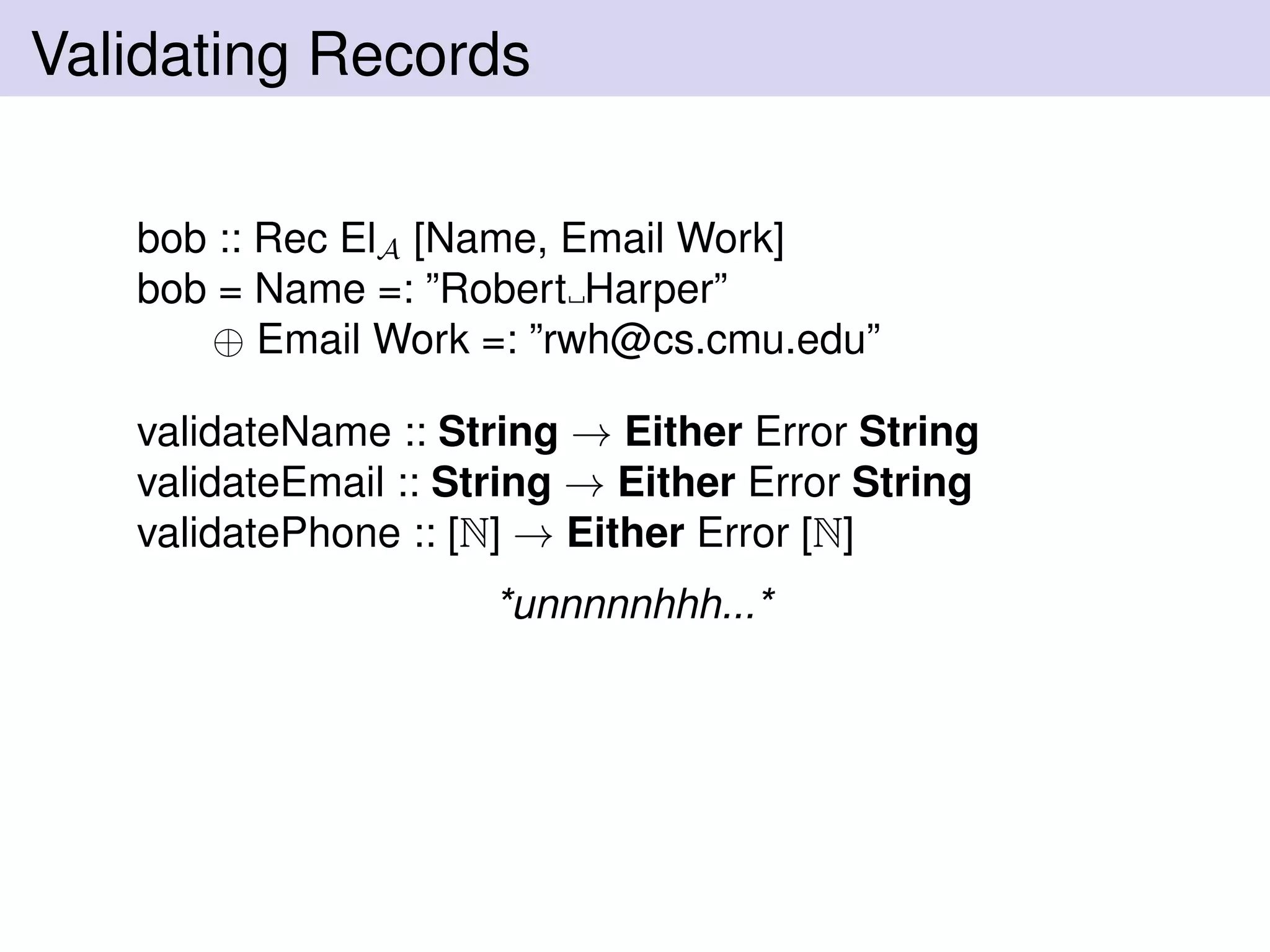 Validating Records
bob :: Rec ElA [Name, Email Work]
bob = Name =: ”Robert Harper”
⊕ Email Work =: ”rwh@cs.cmu.edu”
validateName :: String → Either Error String
validateEmail :: String → Either Error String
validatePhone :: [N] → Either Error [N]
*unnnnnhhh...*
 
