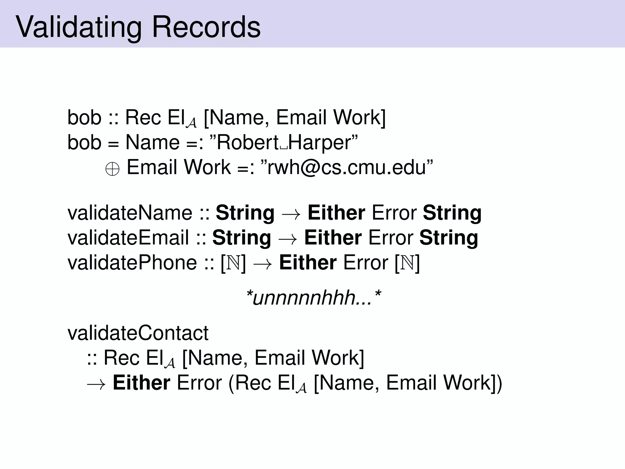 Validating Records
bob :: Rec ElA [Name, Email Work]
bob = Name =: ”Robert Harper”
⊕ Email Work =: ”rwh@cs.cmu.edu”
validateName :: String → Either Error String
validateEmail :: String → Either Error String
validatePhone :: [N] → Either Error [N]
*unnnnnhhh...*
validateContact
:: Rec ElA [Name, Email Work]
→ Either Error (Rec ElA [Name, Email Work])
 