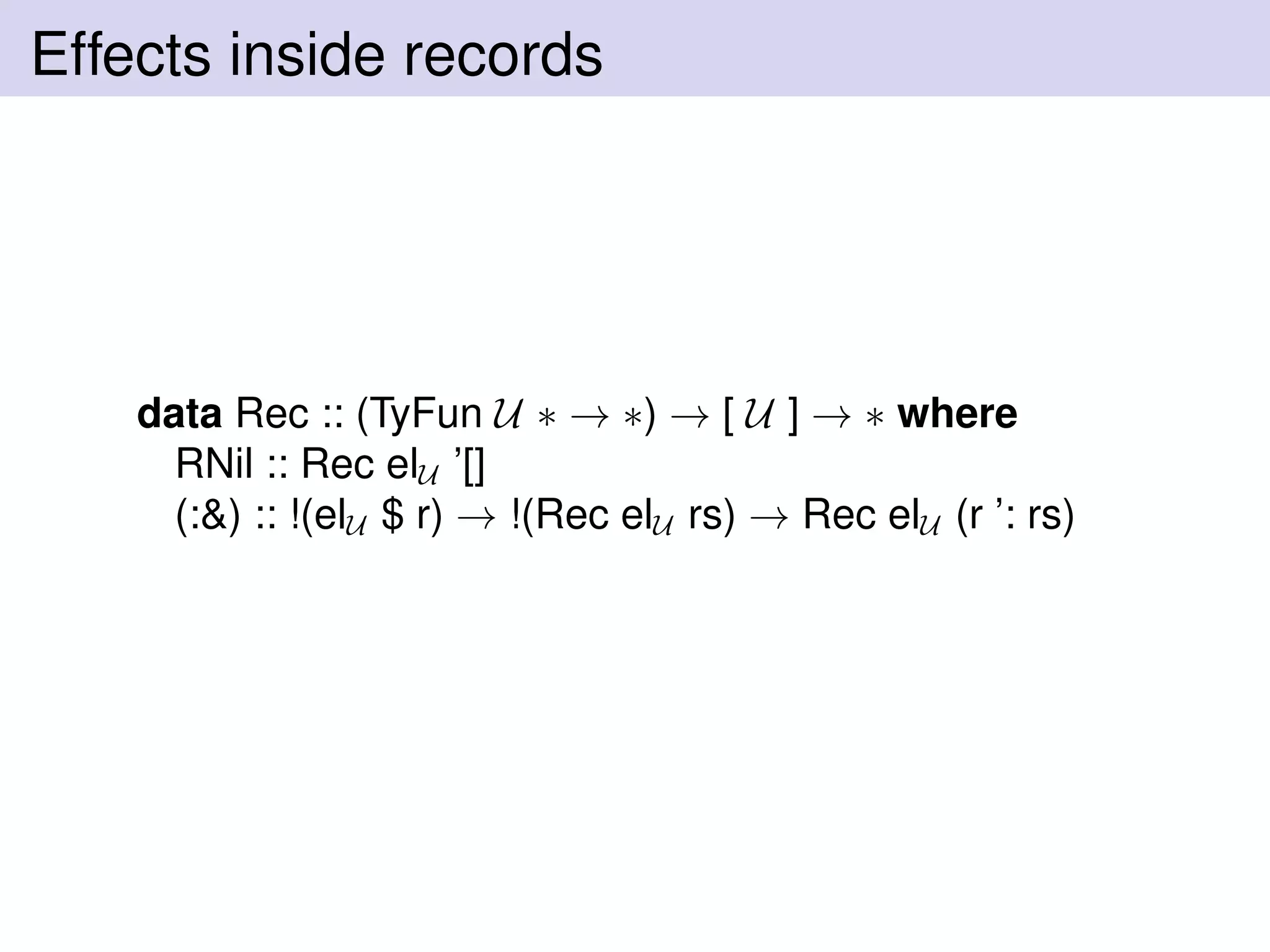 Effects inside records
data Rec :: (TyFun U ∗ → ∗) → [ U ] → ∗ where
RNil :: Rec elU ’[]
(:&) :: !(elU $ r) → !(Rec elU rs) → Rec elU (r ’: rs)
 