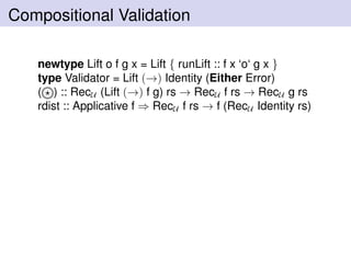 Compositional Validation
newtype Lift o f g x = Lift { runLift :: f x ‘o‘ g x }
type Validator = Lift (→) Identity (Either Error)
( ) :: RecU (Lift (→) f g) rs → RecU f rs → RecU g rs
rdist :: Applicative f ⇒ RecU f rs → f (RecU Identity rs)
 
