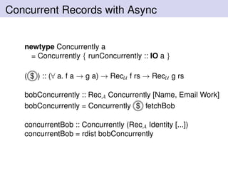 Concurrent Records with Async
newtype Concurrently a
= Concurrently { runConcurrently :: IO a }
( $ ) :: (∀ a. f a → g a) → RecU f rs → RecU g rs
bobConcurrently :: RecA Concurrently [Name, Email Work]
bobConcurrently = Concurrently $ fetchBob
concurrentBob :: Concurrently (RecA Identity [...])
concurrentBob = rdist bobConcurrently
 