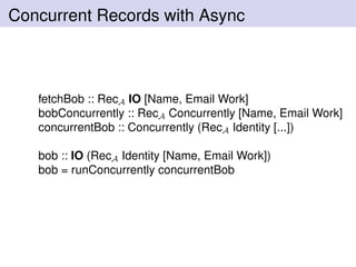Concurrent Records with Async
fetchBob :: RecA IO [Name, Email Work]
bobConcurrently :: RecA Concurrently [Name, Email Work]
concurrentBob :: Concurrently (RecA Identity [...])
bob :: IO (RecA Identity [Name, Email Work])
bob = runConcurrently concurrentBob
 