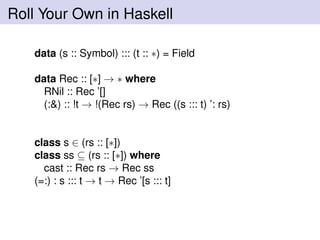 Roll Your Own in Haskell
data (s :: Symbol) ::: (t :: ∗) = Field
data Rec :: [∗] → ∗ where
RNil :: Rec ’[]
(:&) :: !t → !(Rec rs) → Rec ((s ::: t) ’: rs)
class s ∈ (rs :: [∗])
class ss ⊆ (rs :: [∗]) where
cast :: Rec rs → Rec ss
(=:) : s ::: t → t → Rec ’[s ::: t]
 