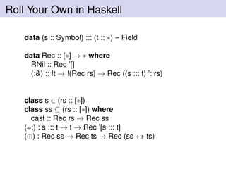 Roll Your Own in Haskell
data (s :: Symbol) ::: (t :: ∗) = Field
data Rec :: [∗] → ∗ where
RNil :: Rec ’[]
(:&) :: !t → !(Rec rs) → Rec ((s ::: t) ’: rs)
class s ∈ (rs :: [∗])
class ss ⊆ (rs :: [∗]) where
cast :: Rec rs → Rec ss
(=:) : s ::: t → t → Rec ’[s ::: t]
(⊕) : Rec ss → Rec ts → Rec (ss ++ ts)
 