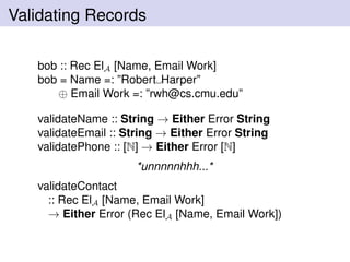 Validating Records
bob :: Rec ElA [Name, Email Work]
bob = Name =: ”Robert Harper”
⊕ Email Work =: ”rwh@cs.cmu.edu”
validateName :: String → Either Error String
validateEmail :: String → Either Error String
validatePhone :: [N] → Either Error [N]
*unnnnnhhh...*
validateContact
:: Rec ElA [Name, Email Work]
→ Either Error (Rec ElA [Name, Email Work])
 