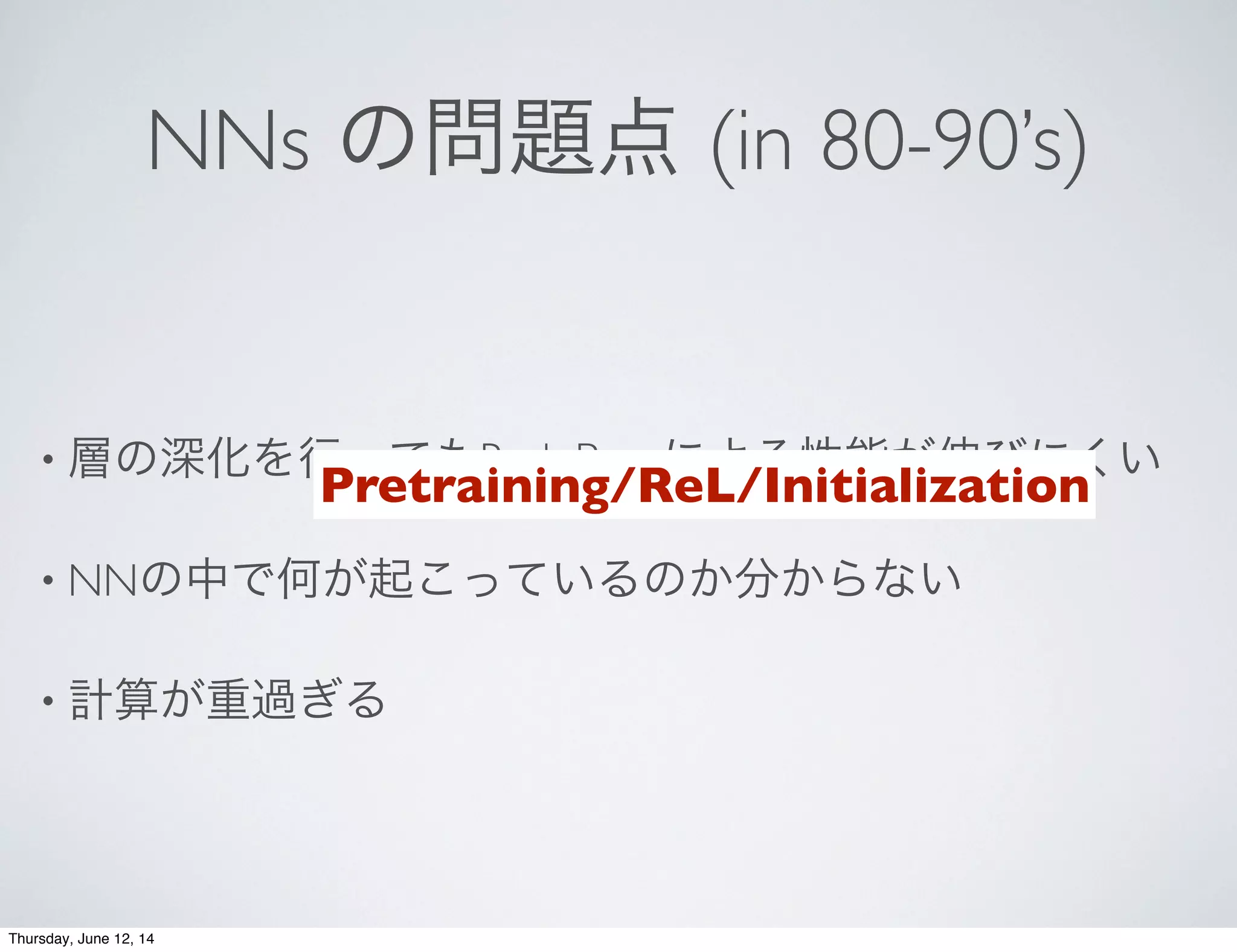 NNs の問題点 (in 80-90’s)
• 層の深化を行ってもBack Propによる性能が伸びにくい
• NNの中で何が起こっているのか分からない
• 計算が重過ぎる
Pretraining/ReL/Initialization
Thursday, June 12, 14
 