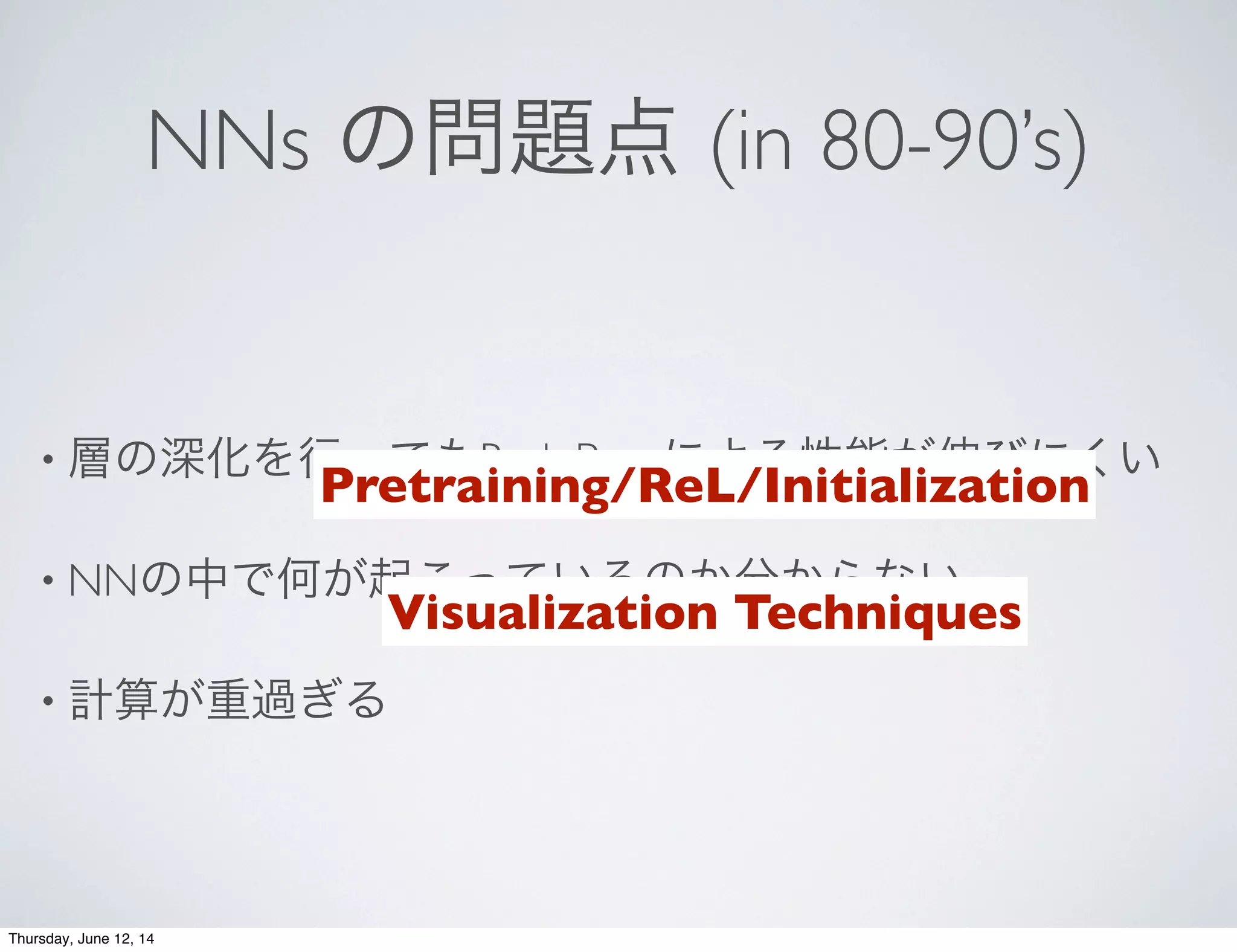 NNs の問題点 (in 80-90’s)
• 層の深化を行ってもBack Propによる性能が伸びにくい
• NNの中で何が起こっているのか分からない
• 計算が重過ぎる
Pretraining/ReL/Initialization
Visualization Techniques
Thursday, June 12, 14
 