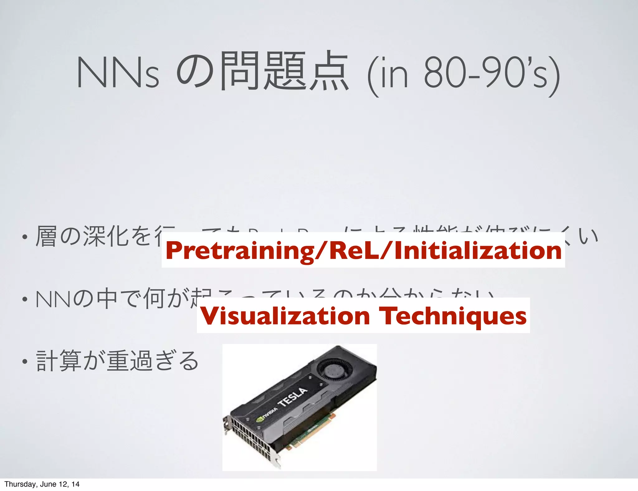 NNs の問題点 (in 80-90’s)
• 層の深化を行ってもBack Propによる性能が伸びにくい
• NNの中で何が起こっているのか分からない
• 計算が重過ぎる
Pretraining/ReL/Initialization
Visualization Techniques
Thursday, June 12, 14
 