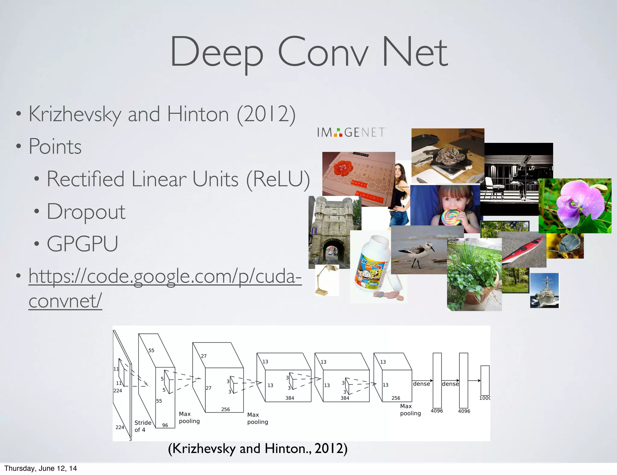 Deep Conv Net
• Krizhevsky and Hinton (2012)
• Points
• Rectiﬁed Linear Units (ReLU)
• Dropout
• GPGPU
• https://code.google.com/p/cuda-
convnet/
Our model
● Max-pooling layers follow first, second, and
fifth convolutional layers
● The number of neurons in each layer is given
by 253440, 186624, 64896, 64896, 43264,
4096, 4096, 1000
(Krizhevsky and Hinton., 2012)
Thursday, June 12, 14
 