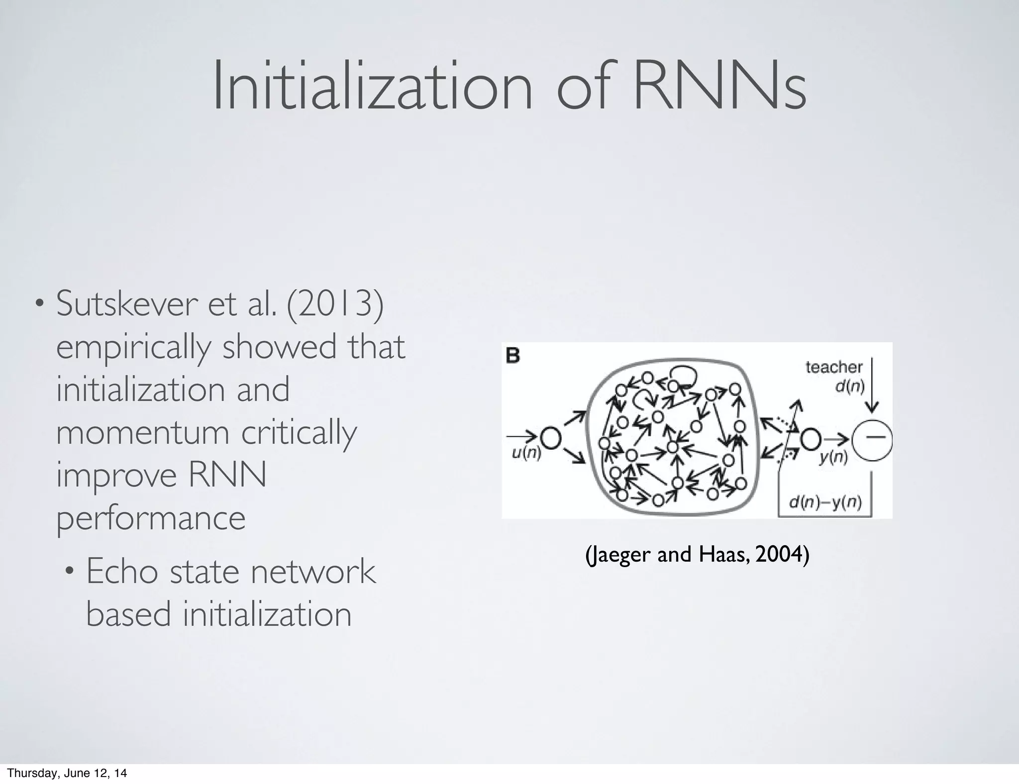 Initialization of RNNs
• Sutskever et al. (2013)
empirically showed that
initialization and
momentum critically
improve RNN
performance
• Echo state network
based initialization
s use
tion)
effi-
earn-
ems,
is an
NN).
(“re-
ction
going
t and
gical
rent.
rtifi-
arget
accu-
s are
t the
er to
These
oyed
slow
tly irregular time series (Fig. 2A). The
prediction task has two steps: (i) using an
initial teacher sequence generated by the
original MGS to learn a black-box model M
of the generating system, and (ii) using M
to predict the value of the sequence some
steps ahead.
First, we created a random RNN with
1000 neurons (called the “reservoir”) and one
output neuron. The output neuron was
equipped with random connections that
project back into the reservoir (Fig. 2B). A
3000-step teacher sequence d(1), . . .,
d(3000) was generated from the MGS equa-
tion and fed into the output neuron. This
excited the internal neurons through the out-
put feedback connections. After an initial
transient period, they started to exhibit sys-
tematic individual variations of the teacher
sequence (Fig. 2B).
The fact that the internal neurons display
systematic variants of the exciting external
signal is constitutional for ESNs: The internal
neurons must work as “echo functions” for
the driving signal. Not every randomly gen-
erated RNN has this property, but it can
effectively be built into a reservoir (support-
ing online text).
square error
NRMSE ϭ ͩ͸jϭ1
100
(dj(3084) Ϫ yj͑3084))2
/100␴2
͒ͪ
1/2
Ϸ10Ϫ4.2
was obtained (dj and yj teacher and network
8759,
ed. E-
Fig. 1. (A) Schema of previous approaches to
RNN learning. (B) Schema of ESN approach.
Solid bold arrows, ﬁxed synaptic connections;
dotted arrows, adjustable connections. Both
approaches aim at minimizing the error d(n) –
y(n), where y(n) is the network output and d(n)
is the teacher time series observed from the
target system.
2 APRIL 2004 VOL 304 SCIENCE www.sciencemag.org
(Jaeger and Haas, 2004)
Thursday, June 12, 14
 