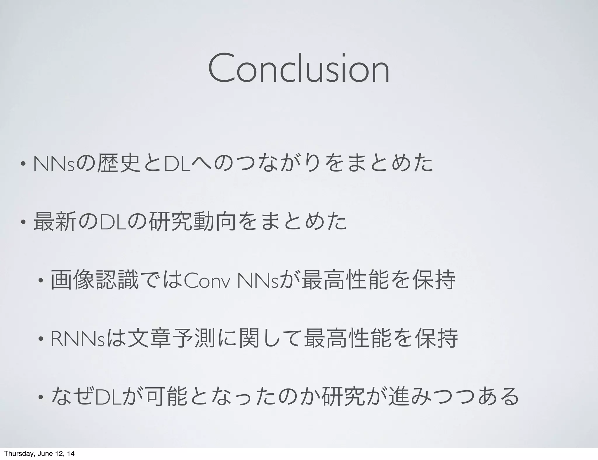 Conclusion
• NNsの歴史とDLへのつながりをまとめた
• 最新のDLの研究動向をまとめた
• 画像認識ではConv NNsが最高性能を保持
• RNNsは文章予測に関して最高性能を保持
• なぜDLが可能となったのか研究が進みつつある
Thursday, June 12, 14
 