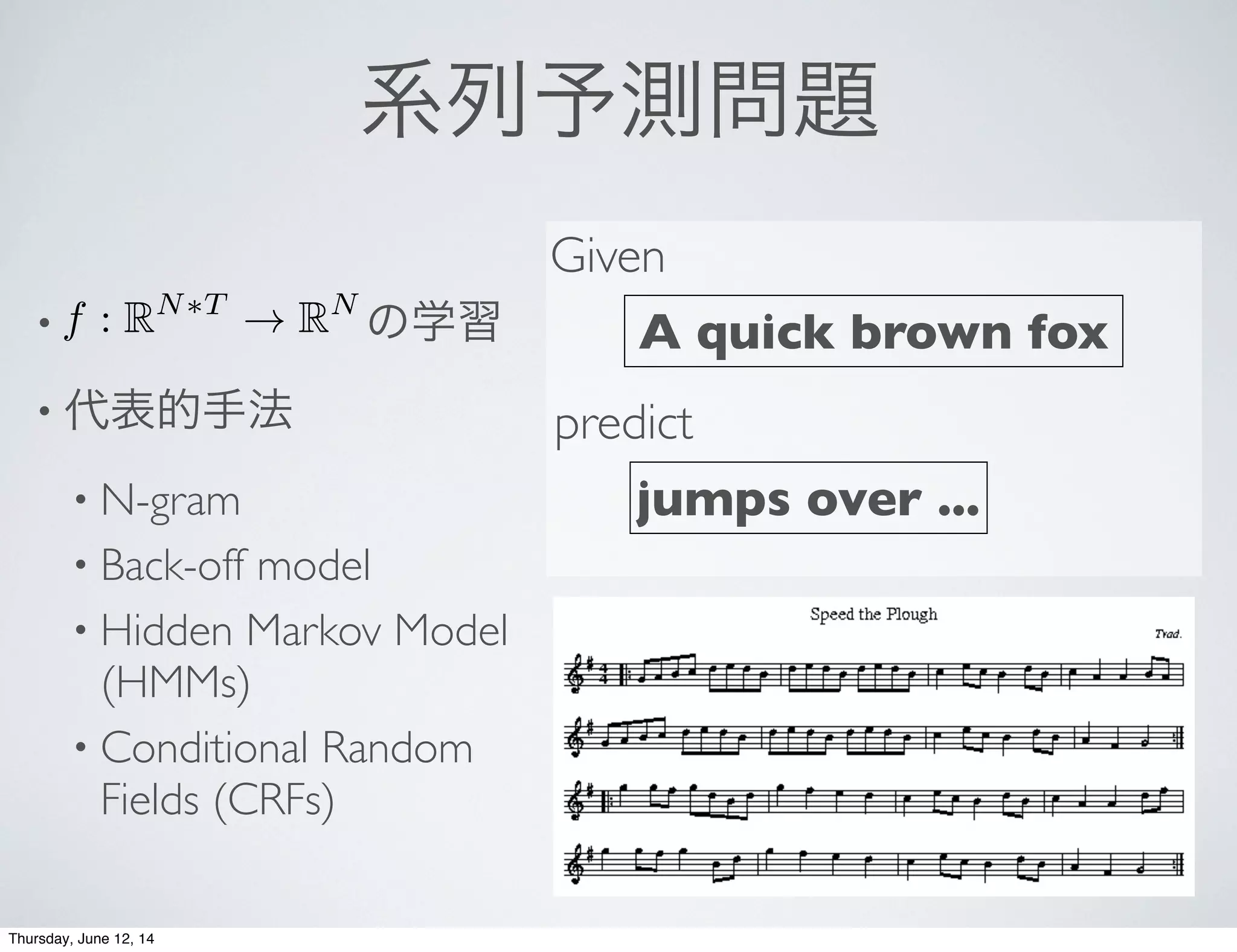 系列予測問題
•        の学習
• 代表的手法
• N-gram
• Back-off model
• Hidden Markov Model
(HMMs)
• Conditional Random
Fields (CRFs)
A quick brown fox
Given
predict
jumps over ...
f : RN⇤T
! RN
Thursday, June 12, 14
 