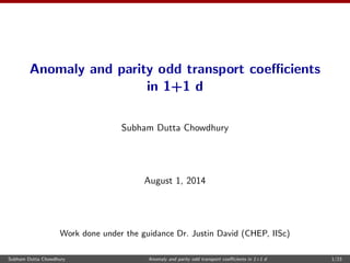 Anomaly and parity odd transport coecients 
in 1+1 d 
Subham Dutta Chowdhury 
August 1, 2014 
Work done under the guidance Dr. Justin David (CHEP, IISc) 
Subham Dutta Chowdhury Anomaly and parity odd transport coecients in 1+1 d 1/23 
 